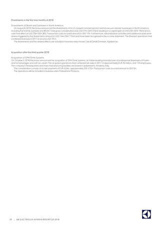 25 | AB ELECTROLUX INTERIM REPORT Q3 2018
Divestments in the first nine months of 2018
Divestments of Beam and Sanitaire in North America
OnAugust 8, 2018 Electroluxannounced the divestments of its U.S.-based commercial and central vacuum cleanerbusinesses in NorthAmerica,
including the brands Sanitaire and BEAM.Total gross consideration was USD 37m (SEK316m) resulting in a capital gain of USD23m (SEK196m) and a
cash flow effect of USD 33m (SEK285).Transaction costs incurred amountto SEK17m. Furthermore, rationalization activities and additional asset write-
downs triggered bythe divestments amountto USD 14m (SEK115m) and have been recognized in the income statement.The divested operations had
combined revenues in 2017 ofaround USD 70 m.
The divestments and the related effects are included in business area Home Care Small DomesticAppliances.
Acquisition after the third quarter 2018
Acquisition of SPM Drink Systems
On October2, 2018 Electroluxannounced the acquisition ofSPM DrinkSystems, an Italian leading manufacturerof professional dispensers offrozen
and hot beverages and soft ice-cream.The acquired operations had combined net sales in 2017 ofapproximately EUR 30 million, and 110 employees.
The company’s headquarters and main manufacturing facilities are based in Spilamberto, Modena, Italy.
The consideration consists ofa cash payment of EUR 45.8m, appoximatelySEK472m.Transaction costs incurred amountto SEK3m.
The operations will be included in business area Professional Products.
 