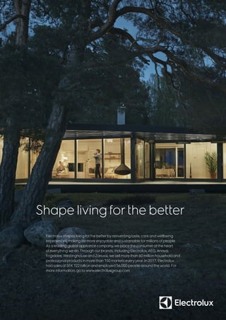 Electrolux shapes living forthe betterby reinventing taste, care and wellbeing
experiences, making life more enjoyable and sustainable formillions of people.
As a leading global appliance company, we place the consumeratthe heart
of everything we do.Through ourbrands, including Electrolux,AEG,Anova,
Frigidaire,Westinghouse andZanussi, we sell more than 60 million household and
professional products in more than 150 markets every year. In 2017, Electrolux
had sales ofSEK 122 billion and employed 56,000 people around the world. For
more information, go to www.electroluxgroup.com.
Shape living forthe better
 