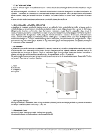 7. FUNCIONAMENTO
A ação de remover sujeira na lavadora de roupas é obtido através da combinação de movimentos mecânicos e ação
química.
Os tecidos carregados na lavadora são mantidos em movimento constante de agitação através do movimento do
agitador. O sabão em pó é dissolvido durante a entrada de água pelo dispenser. A solução água/sabão em pó molha
então o tecido e é forçada através das fibras do mesmo, favorecendo assim o contato entre a sujeira e o sabão em
pó.
A ação química então dissolve a sujeira que será removida pela ação mecânica.


7.1 DESCRIÇÃO DA LAVADORA DE ROUPAS
A lavadora de roupas é constituída basicamente de um gabinete, topo, conjunto transmissão, tanque e cesto. A
entrada de água na lavadora ocorre através da válvula de entrada de água. A água chega então à gaveta de distribuição
(Dispenser) e, durante o enchimento, a água dilui o sabão e cai sobre a roupa. Durante a agitação, a água circula do
cesto para o tanque e retorna para o interior do cesto em um processo contínuo promovido pelo movimento do próprio
cesto. Após os ciclos de agitação e molho, a água é drenada e inicia-se o processo de enxágüe, onde a lavadora
inicia a primeira centrifugação, durante esta primeira centrifugação a lavadora admite água limpa (Full Spray) para
melhorar o enxágüe. A Lavadora admite então água mais amaciante, faz o movimento de agitação e drena a água
para iniciar a segunda centrifugação. Ao final da segunda centrifugação (Final do programa) a roupa está pronta para
ir à secadora ou ser estendida.

7.1.1 Gabinete
A lavadora de roupas é provida de um gabinete fabricado em chapa de aço zincado, que recebe tratamento anticorrosivo
(Galvanização) e um tratamento químico para limpeza da sua superfície visando melhorar a adesão da tinta. O
gabinete é então pintado a pó (Pintura Epoxi) na cor branca. Esta pintura protege o gabinete contra a corrosão e o
ataque químico dos produtos utilizados na lavagem da roupa (Sabão em Pó e Amaciante).
No gabinete são fixados os componentes necessários ao funcionamento da lavadora de roupas: Suspensão (Varões
do tanque), Topo, painel traseiro e Sapatas:


                                                         A
A. Topo
                                                         B
B. Gabinete
C. Suspensão
D. Sapatas




                                                         C




                                                         D




7.1.2 Conjunto Tanque
O conjunto tanque é sustentado pelos 4 conjuntos da suspensão (Varões do Tanque) fixados ao gabinete. O material
do tanque é o Polipropileno com Carga DURA 20.


7.1.3 Conjunto Cesto
O conjunto cesto é sustentado pelo conjunto transmissão.
O material do Cesto é o Polipropileno com Carga DURA 20.




           Este documento não pode ser reproduzido ou fornecido a terceiros sem a autorização da Electrolux do Brasil S.A.

                                                                 12
 