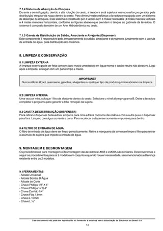 7.1.4 Sistema de Absorção de Choques
Durante a centrifugação, devido a alta rotação do cesto, a lavadora está sujeita a intensos esforços gerados pela
distribuição irregular da roupa dentro do cesto. Para diminuir estes esforços a lavadora é equipada com um sistema
de absorção de choques. Este sistema é constituído por 4 varões com 8 molas helicoidais (4 molas maiores verticais
e 4 molas menores horizontais, conforme as figuras abaixo) que prendem o tanque ao gabinete da lavadora. O
sistema é composto também de um Anel Hidrodinâmico no cesto.


7.1.5 Gaveta de Distribuição de Sabão, Amaciante e Alvejante (Dispenser)
Este componente é responsável pelo armazenamento do sabão, amaciante e alvejante e, juntamente com a válvula
de entrada de água, pela distribuição dos mesmos.



8. LIMPEZA E CONSERVAÇÃO

8.1 LIMPEZA EXTERNA
A limpeza externa pode ser feita com um pano macio umedecido em água morna e sabão neutro não abrasivo. Logo
após a limpeza, enxugar com um pano limpo e macio.


                                                   IMPORTANTE
  Nunca utilizar álcool, querosene, gasolina, alvejantes ou qualquer tipo de produto químico abrasivo na limpeza.



8.2 LIMPEZA INTERNA
Uma vez por mês, coloque 1 litro de alvejante dentro do cesto. Selecione o nível alto e programa B. Deixe a lavadora
completar o programa para garantir a total remoção da sujeira.


8.3 GAVETA DE DISTRIBUIÇÃO (DISPENSER)
Para retirar o dispenser da lavadora, empurre para cima a trava com uma das mãos e com a outra puxe o dispenser
para fora. Limpe-o com água corrente e pano. Para recolocar o dispenser somente empurre-o para dentro.


8.4 FILTRO DE ENTRADA DE ÁGUA
O filtro de entrada de água deve ser limpo periodicamente. Retire a mangueira da torneira e limpe o filtro para retirar
o acúmulo de sujeira que impede a entrada de água.



9. MONTAGEM E DESMONTAGEM
Os procedimentos para montagem e desmontagem das lavadoras LM08 e LM08A são similares. Descreveremos a
seguir os procedimentos para os 2 modelos em conjunto e quando houver necessidade, será mencionado a diferença
existente entre os 2 modelos.



9.1 FERRAMENTAS
- Alicate Universal
- Alicate Bomba D’Água
- Alicate de Corte
- Chave Phillips 1/8” X 4”
- Chave Phillips ¼” X 4”
- Chave Canhão 1/4”
- Chave Fixa 13mm
- Chave L 10mm
- Chave L ½ “




           Este documento não pode ser reproduzido ou fornecido a terceiros sem a autorização da Electrolux do Brasil S.A.

                                                                 13
 