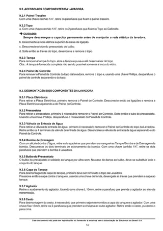 9.2. ACESSO AOS COMPONENTES DA LAVADORA

9.2.1 Painel Traseiro
Com uma chave canhão 1/4”, retire os parafusos que fixam o painel traseiro.

9.2.2 Topo
a. Com uma chave canhão 1/4”, retire os 2 parafusos que fixam o Topo ao Gabinete.
è CUIDADO:
   Sempre descarregue o capacitor permanente antes de manipular a rede elétrica da lavadora.
b. Desconecte a rede elétrica superior da caixa de ligação.
c. Desconecte o tubo do pressostato do bulbo.
d. Solte então as travas do topo, desencaixe e remova o topo.

9.2.3 Tampa
Para remover a tampa do topo, abra a tampa e puxe-a até desencaixar do topo.
Obs.: A tampa é fornecida completa não sendo possível somente a troca do vidro.

9.2.4 Painel de Controle
Para remover o Painel de Controle do topo da lavadora, remova o topo e, usando uma chave Phillips, desparafuse o
painel de controle separando-o do topo.



9.3. DESMONTAGEM DOS COMPONENTES DA LAVADORA

9.3.1 Placa Eletrônica
Para retirar a Placa Eletrônica, primeiro remova o Painel de Controle. Desconecte então as ligações e remova a
Placa Eletrônica separando-a do Painel de Controle.

9.3.2 Pressostato
Para retirar o pressostato, primeiro é necessário remover o Painel de Controle. Solte então o tubo do pressostato.
Usando uma chave Phillips, desparafuse o Pressostato do Painel de Controle.

9.3.3 Válvula de Entrada de Água
Para retirar a válvula de entrada de água, primeiro é necessário remover o Painel de Controle do topo da Lavadora.
Retire então os 4 terminais da válvula de entrada de água. Desencaixe a válvula de entrada de água separando-a do
Painel de Controle.

9.3.4 Bomba de Drenagem
Com um alicate bomba d’água, retire as braçadeiras que prendem as mangueiras Tanque/Bomba e de Drenagem da
bomba. Desconecte os dois terminais de acionamento da bomba. Com uma chave canhão 1/4”, retire os dois
parafusos que prendem a bomba à Lavadora.

9.3.5 Bulbo do Pressostato
O bulbo do pressostato é soldado ao tanque por ultra-som. No caso de danos ao bulbo, deve-se substituir todo o
conjunto do tanque.

9.3.6 Capa do Tanque
Para desmontagem da capa do tanque, primeiro deve ser removido o topo da Lavadora.
Pressione então a capa contra o tanque e, usando uma chave de fenda, desengate as travas que prendem a capa ao
tanque.

9.3.7 Agitador
Retire o acabamento do agitador. Usando uma chave L 10mm, retire o parafuso que prende o agitador ao eixo da
transmissão.

9.3.8 Cesto
Para desmontagem do cesto, é necessário que primeiro sejam removidos a capa do tanque e o agitador. Com uma
chave fixa 13mm, retire os 2 parafusos que prendem a chaveta ao cubo agitador. Retire então o cesto, puxando-o
para cima.



          Este documento não pode ser reproduzido ou fornecido a terceiros sem a autorização da Electrolux do Brasil S.A.

                                                                14
 