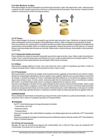 9.3.9 Selo Mecânico de Água
Para desmontagem do selo é necessário que primeiro seja removido o cesto. Para desmontar o selo, basta empurrar
o assento do selo mecânico para baixo e remover o anel de borracha (Guarnição). Para remover o assento do selo
mecânico, basta puxá-lo conforme as figuras abaixo.




9.3.10 Tanque
Para a desmontagem do tanque, é necessário que primeiro seja removido o topo. Utilizando um alicate universal,
retire a abraçadeira que fixa a mangueira Tanque/Bomba ao tanque. Solte a mangueira do pressostato do bulbo.
Para as Lavadoras com aquecimento é necessário também que sejam desconectadas as ligações da resistência de
aquecimento e do termostato. Retire os 4 varões que sustentam o tanque removendo-os um de cada vez. O conjunto
tanque mais transmissão está livre para ser removido. Retire então o conjunto (tanque, transmissão e motor) puxando-
o para cima.

9.3.11 Suspensão (Varões do tanque)
Para a retirada dos varões do tanque é necessário que primeiro seja removido o topo. Solte a mola horizontal dos 4
varões. Puxe o conjunto tanque para cima fazendo com que o varão se desencaixe de sua fixação superior. Puxe o
varão então para baixo desencaixando de sua fixação inferior (junto ao tanque).

9.3.12 Motor
Desconecte a ligação elétrica do motor. Com uma chave fixa 13mm, solte os 2 parafusos que fixam o motor ao
conjunto travessa inferior. Solte a correia da polia do motor e retire o motor.

9.3.13 Transmissão
Nas transmissões o movimento de rotação vindo da polia durante a agitação é transmitido do eixo inferior e deste,
através de 3 engrenagens planetárias e do eixo superior, para o agitador, fazendo com que esse realize o movimento
de rotação. O sentido da rotação do motor é controlado pela Placa Eletrônica. O movimento do agitador arrasta a
água e esta arrasta o cesto. O cesto, porém, está preso pelo freio da transmissão e não se movimenta no sentido
anti-horário, no sentido horário pode ocorrer um pequeno deslizamento do cesto em arcos.
Durante a centrifugação o Atuador do Freio solta a Sapata do freio e trava a Catraca da transmissão, assim a mola
interna da catraca trava o engaste e o eixo inferior da transmissão, fazendo com que o movimento seja transmitido
através da carcaça da transmissão e do tubo superior diretamente para o cesto. Nesta fase o motor gira em sentido
horário se observado pelo lado da polia e o cesto gira no sentido horário se observado pelo lado do agitador (interno).

DESMONTAGEM
Para a retirada da transmissão é necessário que seja removido o selo mecânico e a polia da transmissão. Com uma
chave fixa 13mm, retire os 4 parafusos que fixam a Travessa Inferior.

è ATENÇÃO
   No KIT Transmissão seguem as seguintes peças montadas:
   ž Transmissão com Freio
   ž Rolamento Inferior
   ž Travessa Inferior
   Caso ocorra qualquer não conformidade em qualquer uma destas peças deve ser substituído o KIT Transmissão
   completo.
   Observar a posição de montagem do anel trava junto ao rolamento superior antes de montar o KIT Transmissão ao
   tanque (Travessa Superior).

9.3.14 Freio da Transmissão
Atenção: No caso de ocorrência de alguma não conformidade com a Cinta de Freio, deve ser substituído KIT
Transmissão. (Fornecido com a Cinta de Freio).


           Este documento não pode ser reproduzido ou fornecido a terceiros sem a autorização da Electrolux do Brasil S.A.

                                                                 15
 