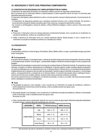 10. DESCRIÇÃO E TESTE DOS PRINCIPAIS COMPONENTES

10.1 DISPOSITIVO DE SEGURANÇA DA TAMPA (INTERRUPTOR DA TAMPA)
O dispositivo de segurança da tampa é um dispositivo elétrico que tem as seguintes características:
Ele é composto de um interruptor elétrico e está localizado no lado esquerdo inferior do topo e é acionado pela
dobradiça esquerda da tampa.
O interruptor está ligado a placa eletrônica e abre o circuito quando a tampa é aberta parando o funcionamento da
Lavadora.
- O Dispositivo de Segurança garante que a lavadora somente funcione com a tampa fechada. Se durante o
  funcionamento a tampa for aberta a lavadora pára. Para continuar o programa basta fechar a tampa.
- Se, durante a centrifugação a tampa for aberta, a Placa Eletrônica desliga o motor e aciona o freio para evitar
  acidentes.

è Teste
a. Posicionar o interruptor como se a tampa estivesse corretamente fechada. Com o auxílio de um multímetro na
   escala de resistência, verificar se a resistência é zero.
b. Soltar a alavanca do interruptor como se a tampa estivesse aberta. Nesta posição, e com o auxílio de um
   multímetro na escala de resistência verificar se a resistência é infinita.


10.2 PRESSOSTATO

è Descrição
O pressostato controla os níveis de água ( Extra Baixo, Baixo, Médio e Alto), ou seja, a quantidade de água que deve
entrar na lavadora.

è Funcionamento
Enquanto não for atingido o nível selecionado, a válvula de entrada de água permanece energizada. Quando se atinge
o nível selecionado na tecla “nível de água”, o pressostato desliga a válvula de entrada de água e inicia o programa de
lavagem.
O pressostato fica localizado na parte interna do topo da Lavadora fixado ao Painel de Controle. É composto por duas
câmaras, a superior e a inferior, separadas por um diafragma. A câmara superior contém contatos rápidos conectados
no centro do diafragma por um mecanismo de nível. A câmara inferior ( Câmara de Ar ) é hermeticamente fechada e
é ligada através de um pequeno tubo ao bulbo do pressostato. Quando a água é admitida na lavadora, o nível de água
sobe e, consequentemente, a pressão de ar na câmara inferior. O aumento de pressão sobre o diafragma força o
mesmo de encontro aos contatos rápidos, atuando sobre estes aumentos conforme a pressão.
Se ocorrer vazamento de ar no diafragma, na câmara de pressão, no tubo ou no bulbo, não será exercida pressão
sobre o diafragma e a lavadora transbordará.

è Teste
a. Na posição de repouso ( sem pressão ), com o auxílio de um multímetro na escala de resistência, verificar a
  continuidade entre os terminais conforme abaixo, onde a resistência deve ser igual a zero.
  Terminais RO e VI

b. Na posição ativado ( com pressão ), com o auxílio de um multímetro na escala de resistência, verificar a continuidade
  entre os terminais, onde a resistência deve ser igual a zero.
  Terminais VI e PR

c. Caso o pressostato perca a graduação, fazendo com que os níveis de água sejam diferentes daqueles estipulados
  na tabela abaixo, o mesmo deve ser substituído por um novo.

                   LAVADORA              NÍVEL          FECHA (mmca)           ABRE (mmca)

                                           Alto             340 +/- 15             300 +/- 15

                                         Médio              246 +/- 12             206 +/- 12
                  LM08/LM08A
                                          Baixo             163 +/- 10             123 +/- 10

                                      Extra Baixo           90 +/- 10              50 +/- 10


           Este documento não pode ser reproduzido ou fornecido a terceiros sem a autorização da Electrolux do Brasil S.A.

                                                                 16
 