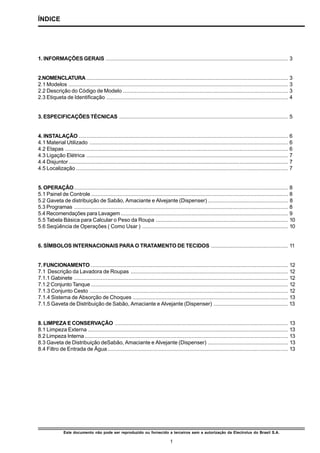 ÍNDICE




1. INFORMAÇÕES GERAIS ......................................................................................................................... 3


2.NOMENCLATURA ...................................................................................................................................... 3
2.1 Modelos .................................................................................................................................................. 3
2.2 Descrição do Código de Modelo .............................................................................................................. 3
2.3 Etiqueta de Identificação ......................................................................................................................... 4


3. ESPECIFICAÇÕES TÉCNICAS ................................................................................................................ 5


4. INSTALAÇÃO ........................................................................................................................................... 6
4.1 Material Utilizado .................................................................................................................................... 6
4.2 Etapas .................................................................................................................................................... 6
4.3 Ligação Elétrica ...................................................................................................................................... 7
4.4 Disjuntor .................................................................................................................................................. 7
4.5 Localização ............................................................................................................................................. 7


5. OPERAÇÃO .............................................................................................................................................. 8
5.1 Painel de Controle ................................................................................................................................... 8
5.2 Gaveta de distribuição de Sabão, Amaciante e Alvejante (Dispenser) ...................................................... 8
5.3 Programas .............................................................................................................................................. 8
5.4 Recomendações para Lavagem ............................................................................................................... 9
5.5 Tabela Básica para Calcular o Peso da Roupa ........................................................................................ 10
5.6 Seqüência de Operações ( Como Usar ) ................................................................................................. 10


6. SÍMBOLOS INTERNACIONAIS PARA O TRATAMENTO DE TECIDOS ................................................... 11


7. FUNCIONAMENTO ................................................................................................................................... 12
7.1 Descrição da Lavadora de Roupas ......................................................................................................... 12
7.1.1 Gabinete .............................................................................................................................................. 12
7.1.2 Conjunto Tanque ................................................................................................................................... 12
7.1.3 Conjunto Cesto .................................................................................................................................... 12
7.1.4 Sistema de Absorção de Choques ....................................................................................................... 13
7.1.5 Gaveta de Distribuição de Sabão, Amaciante e Alvejante (Dispenser) .................................................. 13


8. LIMPEZA E CONSERVAÇÃO ................................................................................................................... 13
8.1 Limpeza Externa ..................................................................................................................................... 13
8.2 Limpeza Interna ....................................................................................................................................... 13
8.3 Gaveta de Distribuição deSabão, Amaciante e Alvejante (Dispenser) ...................................................... 13
8.4 Filtro de Entrada de Água ........................................................................................................................ 13




                Este documento não pode ser reproduzido ou fornecido a terceiros sem a autorização da Electrolux do Brasil S.A.

                                                                                    1
 