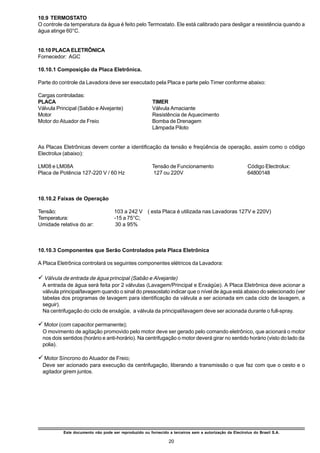 10.9 TERMOSTATO
O controle da temperatura da água é feito pelo Termostato. Ele está calibrado para desligar a resistência quando a
água atinge 60°C.


10.10 PLACA ELETRÔNICA
Fornecedor: AGC

10.10.1 Composição da Placa Eletrônica.

Parte do controle da Lavadora deve ser executado pela Placa e parte pelo Timer conforme abaixo:

Cargas controladas:
PLACA                                                   TIMER
Válvula Principal (Sabão e Alvejante)                   Válvula Amaciante
Motor                                                   Resistência de Aquecimento
Motor do Atuador de Freio                               Bomba de Drenagem
                                                        Lâmpada Piloto


As Placas Eletrônicas devem conter a identificação da tensão e freqüência de operação, assim como o código
Electrolux (abaixo):

LM08 e LM08A                                            Tensão de Funcionamento                          Código Electrolux:
Placa de Potência 127-220 V / 60 Hz                      127 ou 220V                                     64800148



10.10.2 Faixas de Operação

Tensão:                              103 a 242 V ( esta Placa é utilizada nas Lavadoras 127V e 220V)
Temperatura:                         -15 a 75°C;
Umidade relativa do ar:               30 a 95%



10.10.3 Componentes que Serão Controlados pela Placa Eletrônica

A Placa Eletrônica controlará os seguintes componentes elétricos da Lavadora:

ü Válvula de entrada de água principal (Sabão e Alvejante)
 A entrada de água será feita por 2 válvulas (Lavagem/Principal e Enxágüe). A Placa Eletrônica deve acionar a
 válvula principal/lavagem quando o sinal do pressostato indicar que o nível de água está abaixo do selecionado (ver
 tabelas dos programas de lavagem para identificação da válvula a ser acionada em cada ciclo de lavagem, a
 seguir).
 Na centrifugação do ciclo de enxágüe, a válvula da principal/lavagem deve ser acionada durante o full-spray.

ü Motor (com capacitor permanente);
 O movimento de agitação promovido pelo motor deve ser gerado pelo comando eletrônico, que acionará o motor
 nos dois sentidos (horário e anti-horário). Na centrifugação o motor deverá girar no sentido horário (visto do lado da
 polia).

ü Motor Síncrono do Atuador de Freio;
 Deve ser acionado para execução da centrifugação, liberando a transmissão o que faz com que o cesto e o
 agitador girem juntos.




           Este documento não pode ser reproduzido ou fornecido a terceiros sem a autorização da Electrolux do Brasil S.A.

                                                                 20
 
