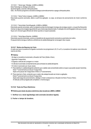 10.10.6.1 Tecla Liga / Desliga (LM08 e LM08A)
Esta Tecla liga ou desliga a lavadora.
Quando ligada, acende a lâmpada piloto.
Obs.: Ao final do programa a lavadora desliga automaticamente e apaga a lâmpada piloto.


10.10.6.2 Tecla Turbo Limpeza (LM08 e LM08A)
Esta tecla quando acionada, altera o perfil da agitação ou seja, os tempos de acionamento do motor conforme
10.8.5.


10.10.6.3 Tecla Adiar Centrifugação (LM08 e LM08A)
Esta tecla quando acionada, para o programa antes da drenagem da água de enxágue assim, a roupa fica flutuando
imersa na água de enxágüe aguardando que a tecla seja desacionada. A adiação da centrifugação evita que a roupa
fique com vincos/rugas difíceis de retirar quando a roupa é passada.


10.10.6.4 Tecla Água Quente (LM08A)
Esta tecla quando acionada, aciona a resistência de aquecimento somente os períodos de molho.
O aquecimento da água melhora a eficiência do sabão/detergente na lavagem das roupas.



10.10.7 Rotina de Rearme do Freio
A cada vez que a Lavadora for ligada e somente nos programas A, B, C ou D, a Lavadora irá realizar uma rotina de
rearme do freio.

è Rotina
ž Ao ligar a Lavadora é acionado o Atuador de Freio (Solta o freio).
ž Aguarda 5 segundos.
ž É ligada a válvula de Lavagem e o motor.
ž A válvula é acionada constantemente para entrada do sabão/alvejante.
ž O motor é acionado por duas vezes:
1º. Para distribuir o sabão/alvejante evitando que o sabão caia concentrado sobre a roupa o que pode causar manchas.
    Este 1º acionamento se dá por 5 segundos.
    Após uma pausa de 5 segundos é feito o 2º acionamento.
2º. Para rearmar o freio, evitando que o cesto não esteja travado ao iniciar a agitação.
    Este 2º acionamento se dá por 6 segundos.
    Após este segundo acionamento, desliga o motor e desaciona o Atuador do freio (Trava o freio).
    A Válvula continua ligada até completar o nível de água.



10.10.8 Teste da Placa Eletrônica

è Rotina para teste da placa eletrônica das lavadoras LM08 e LM08A

1. Verificar se a tecla liga/desliga está acionada (lavadora ligada).

2. Fechar a tampa da lavadora.




           Este documento não pode ser reproduzido ou fornecido a terceiros sem a autorização da Electrolux do Brasil S.A.

                                                                 23
 