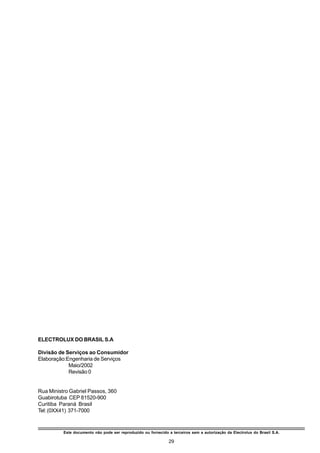 ELECTROLUX DO BRASIL S.A

Divisão de Serviços ao Consumidor
Elaboração:Engenharia de Serviços
            Maio/2002
            Revisão 0


Rua Ministro Gabriel Passos, 360
Guabirotuba CEP 81520-900
Curitiba Paraná Brasil
Tel: (0XX41) 371-7000


          Este documento não pode ser reproduzido ou fornecido a terceiros sem a autorização da Electrolux do Brasil S.A.

                                                                29
 