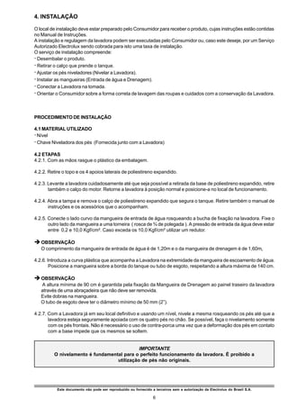 4. INSTALAÇÃO

O local de instalação deve estar preparado pelo Consumidor para receber o produto, cujas instruções estão contidas
no Manual de Instruções.
A instalação e regulagem da lavadora podem ser executadas pelo Consumidor ou, caso este deseje, por um Serviço
Autorizado Electrolux sendo cobrada para isto uma taxa de instalação.
O serviço de instalação compreende:
ž Desembalar o produto.
ž Retirar o calço que prende o tanque.
ž Ajustar os pés niveladores (Nivelar a Lavadora).
ž Instalar as mangueiras (Entrada de água e Drenagem).
ž Conectar a Lavadora na tomada.
ž Orientar o Consumidor sobre a forma correta de lavagem das roupas e cuidados com a conservação da Lavadora.



PROCEDIMENTO DE INSTALAÇÃO

4.1 MATERIAL UTILIZADO
ž Nível
ž Chave Niveladora dos pés (Fornecida junto com a Lavadora)

4.2 ETAPAS
4.2.1. Com as mãos rasgue o plástico da embalagem.

4.2.2. Retire o topo e os 4 apoios laterais de poliestireno expandido.

4.2.3. Levante a lavadora cuidadosamente até que seja possível a retirada da base de poliestireno expandido, retire
       também o calço do motor. Retorne a lavadora à posição normal e posicione-a no local de funcionamento.

4.2.4. Abra a tampa e remova o calço de poliestireno expandido que segura o tanque. Retire também o manual de
       instruções e os acessórios que o acompanham.

4.2.5. Conecte o lado curvo da mangueira de entrada de água rosqueando a bucha de fixação na lavadora. Fixe o
       outro lado da mangueira a uma torneira ( rosca de ¾ de polegada ). A pressão de entrada da água deve estar
       entre 0,2 e 10,0 Kgf/cm². Caso exceda os 10,0 Kgf/cm² utilizar um redutor.

è OBSERVAÇÃO
   O comprimento da mangueira de entrada de água é de 1,20m e o da mangueira de drenagem é de 1,60m.

4.2.6. Introduza a curva plástica que acompanha a Lavadora na extremidade da mangueira de escoamento de água.
        Posicione a mangueira sobre a borda do tanque ou tubo de esgoto, respeitando a altura máxima de 140 cm.

è OBSERVAÇÃO
   A altura mínima de 90 cm é garantida pela fixação da Mangueira de Drenagem ao painel traseiro da lavadora
   através de uma abraçadeira que não deve ser removida.
   Evite dobras na mangueira.
   O tubo de esgoto deve ter o diâmetro mínimo de 50 mm (2”).

4.2.7. Com a Lavadora já em seu local definitivo e usando um nível, nivele a mesma rosqueando os pés até que a
       lavadora esteja seguramente apoiada com os quatro pés no chão. Se possível, faça o nivelamento somente
       com os pés frontais. Não é necessário o uso de contra-porca uma vez que a deformação dos pés em contato
       com a base impede que os mesmos se soltem.


                                            IMPORTANTE
         O nivelamento é fundamental para o perfeito funcionamento da lavadora. É proibido a
                                  utilização de pés não originais.




           Este documento não pode ser reproduzido ou fornecido a terceiros sem a autorização da Electrolux do Brasil S.A.

                                                                 6
 