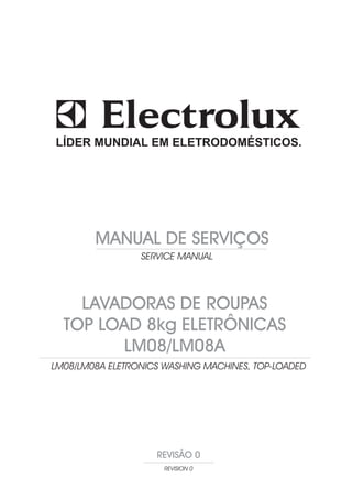 LÍDER MUNDIAL EM ELETRODOMÉSTICOS.




        MANUAL DE SERVIÇOS
                 SERVICE MANUAL




    LAVADORAS DE ROUPAS
  TOP LOAD 8kg ELETRÔNICAS
         LM08/LM08A
LM08/LM08A ELETRONICS WASHING MACHINES, TOP-LOADED




                    REVISÃO 0
                      REVISION 0
 