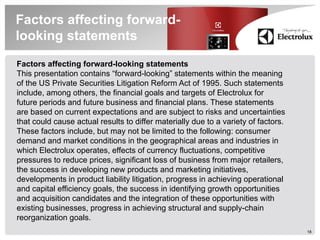 Factors affecting forward-
looking statements
Factors affecting forward-looking statements
This presentation contains “forward-looking” statements within the meaning
of the US Private Securities Litigation Reform Act of 1995. Such statements
include, among others, the financial goals and targets of Electrolux for
future periods and future business and financial plans. These statements
are based on current expectations and are subject to risks and uncertainties
that could cause actual results to differ materially due to a variety of factors.
These factors include, but may not be limited to the following: consumer
demand and market conditions in the geographical areas and industries in
which Electrolux operates, effects of currency fluctuations, competitive
pressures to reduce prices, significant loss of business from major retailers,
the success in developing new products and marketing initiatives,
developments in product liability litigation, progress in achieving operational
and capital efficiency goals, the success in identifying growth opportunities
and acquisition candidates and the integration of these opportunities with
existing businesses, progress in achieving structural and supply-chain
reorganization goals.
                                                                                    18
 