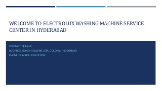 WELCOME TO ELECTROLUX WASHING MACHINE SERVICE
CENTER IN HYDERABAD
CONTACT DETAILS:
ADDRESS: GANDHI NAGAR, IDPL COLONY, HYDERABAD.
PHONE NUMBER: 9133222262.
 