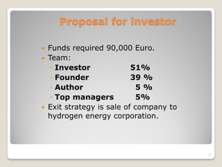 Proposal for investor
 Funds required 90,000 Euro.
 Team:
◦ Investor 51%
◦ Founder 39 %
◦ Author 5 %
◦ Top managers 5%
 Exit strategy is sale of company to
hydrogen energy corporation.
11
 