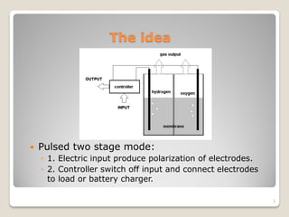 The idea
 Pulsed two stage mode:
◦ 1. Electric input produce polarization of electrodes.
◦ 2. Controller switch off input and connect electrodes
to load or battery charger.
3
 