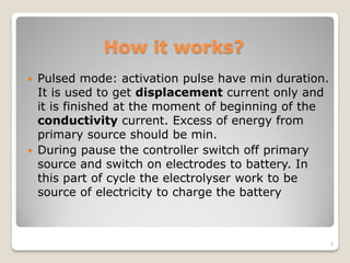 How it works?
 Pulsed mode: activation pulse have min duration.
It is used to get displacement current only and
it is finished at the moment of beginning of the
conductivity current. Excess of energy from
primary source should be min.
 During pause the controller switch off primary
source and switch on electrodes to battery. In
this part of cycle the electrolyser work to be
source of electricity to charge the battery
6
 