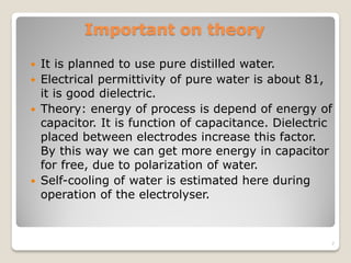 Important on theory
 It is planned to use pure distilled water.
 Electrical permittivity of pure water is about 81,
it is good dielectric.
 Theory: energy of process is depend of energy of
capacitor. It is function of capacitance. Dielectric
placed between electrodes increase this factor.
By this way we can get more energy in capacitor
for free, due to polarization of water.
 Self-cooling of water is estimated here during
operation of the electrolyser.
7
 
