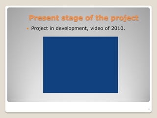 Present stage of the project
 Project in development, video of 2010.
8
 