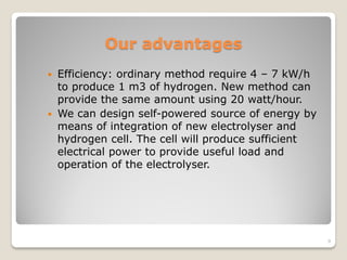 Our advantages
 Efficiency: ordinary method require 4 – 7 kW/h
to produce 1 m3 of hydrogen. New method can
provide the same amount using 20 watt/hour.
 We can design self-powered source of energy by
means of integration of new electrolyser and
hydrogen cell. The cell will produce sufficient
electrical power to provide useful load and
operation of the electrolyser.
9
 