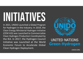 In 2021, UNIDO Launched a Global Program
for Hydrogen in the Industry. In 2019, the
Clean Energy Ministerial Hydrogen Initiative
(CEM H2I) was Launched to Commercialize
Clean Hydrogen Production Coordinated by
the IEA. In 2017, the Hydrogen Council
Initiative was Launched at the World
Economic Forum to Accelerate Global
Clean Hydrogen Deployment.
UNIDO.ORG
UNITED NATIONS
Green Hydrogen
 