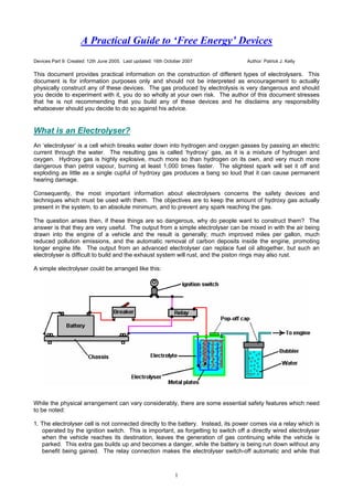 A Practical Guide to ‘Free Energy’ Devices
Devices Part 9: Created: 12th June 2005. Last updated: 16th October 2007           Author: Patrick J. Kelly

This document provides practical information on the construction of different types of electrolysers. This
document is for information purposes only and should not be interpreted as encouragement to actually
physically construct any of these devices. The gas produced by electrolysis is very dangerous and should
you decide to experiment with it, you do so wholly at your own risk. The author of this document stresses
that he is not recommending that you build any of these devices and he disclaims any responsibility
whatsoever should you decide to do so against his advice.


What is an Electrolyser?
An ‘electrolyser’ is a cell which breaks water down into hydrogen and oxygen gasses by passing an electric
current through the water. The resulting gas is called ‘hydroxy’ gas, as it is a mixture of hydrogen and
oxygen. Hydroxy gas is highly explosive, much more so than hydrogen on its own, and very much more
dangerous than petrol vapour, burning at least 1,000 times faster. The slightest spark will set it off and
exploding as little as a single cupful of hydroxy gas produces a bang so loud that it can cause permanent
hearing damage.

Consequently, the most important information about electrolysers concerns the safety devices and
techniques which must be used with them. The objectives are to keep the amount of hydroxy gas actually
present in the system, to an absolute minimum, and to prevent any spark reaching the gas.

The question arises then, if these things are so dangerous, why do people want to construct them? The
answer is that they are very useful. The output from a simple electrolyser can be mixed in with the air being
drawn into the engine of a vehicle and the result is generally; much improved miles per gallon, much
reduced pollution emissions, and the automatic removal of carbon deposits inside the engine, promoting
longer engine life. The output from an advanced electrolyser can replace fuel oil altogether, but such an
electrolyser is difficult to build and the exhaust system will rust, and the piston rings may also rust.

A simple electrolyser could be arranged like this:




While the physical arrangement can vary considerably, there are some essential safety features which need
to be noted:

1. The electrolyser cell is not connected directly to the battery. Instead, its power comes via a relay which is
   operated by the ignition switch. This is important, as forgetting to switch off a directly wired electrolyser
   when the vehicle reaches its destination, leaves the generation of gas continuing while the vehicle is
   parked. This extra gas builds up and becomes a danger, while the battery is being run down without any
   benefit being gained. The relay connection makes the electrolyser switch-off automatic and while that



                                                                1
 