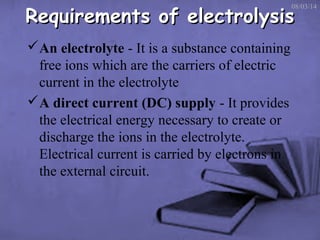 Requirements of electrolysis

08/03/14

An electrolyte - It is a substance containing
free ions which are the carriers of electric
current in the electrolyte
A direct current (DC) supply - It provides
the electrical energy necessary to create or
discharge the ions in the electrolyte.
Electrical current is carried by electrons in
the external circuit.

 