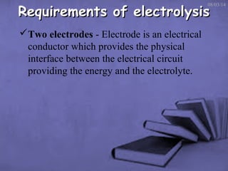 Requirements of electrolysis

08/03/14

Two electrodes - Electrode is an electrical
conductor which provides the physical
interface between the electrical circuit
providing the energy and the electrolyte.

 