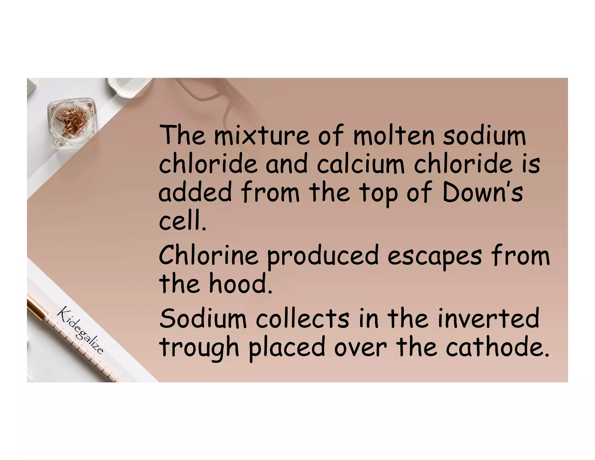 The mixture of molten sodium
chloride and calcium chloride is
added from the top of Down’s
cell.
Chlorine produced escapes from
the hood.
Sodium collects in the inverted
trough placed over the cathode.
 