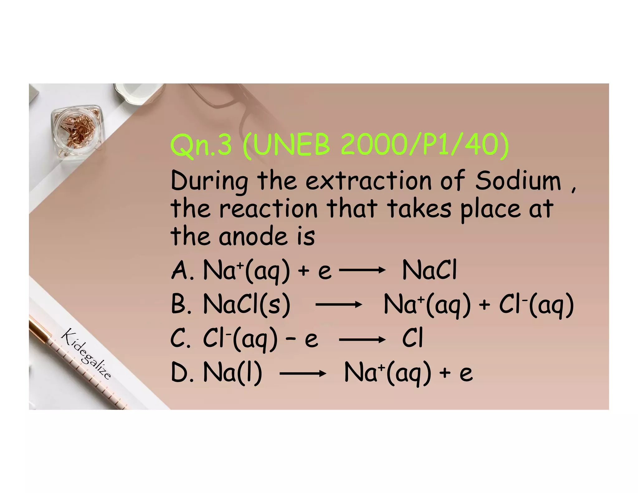 Qn.3 (UNEB 2000/P1/40)
During the extraction of Sodium ,
the reaction that takes place at
the anode is
A. Na+(aq) + e NaCl
B. NaCl(s) Na+(aq) + Cl-(aq)
C. Cl-(aq) – e Cl
D. Na(l) Na+(aq) + e
 