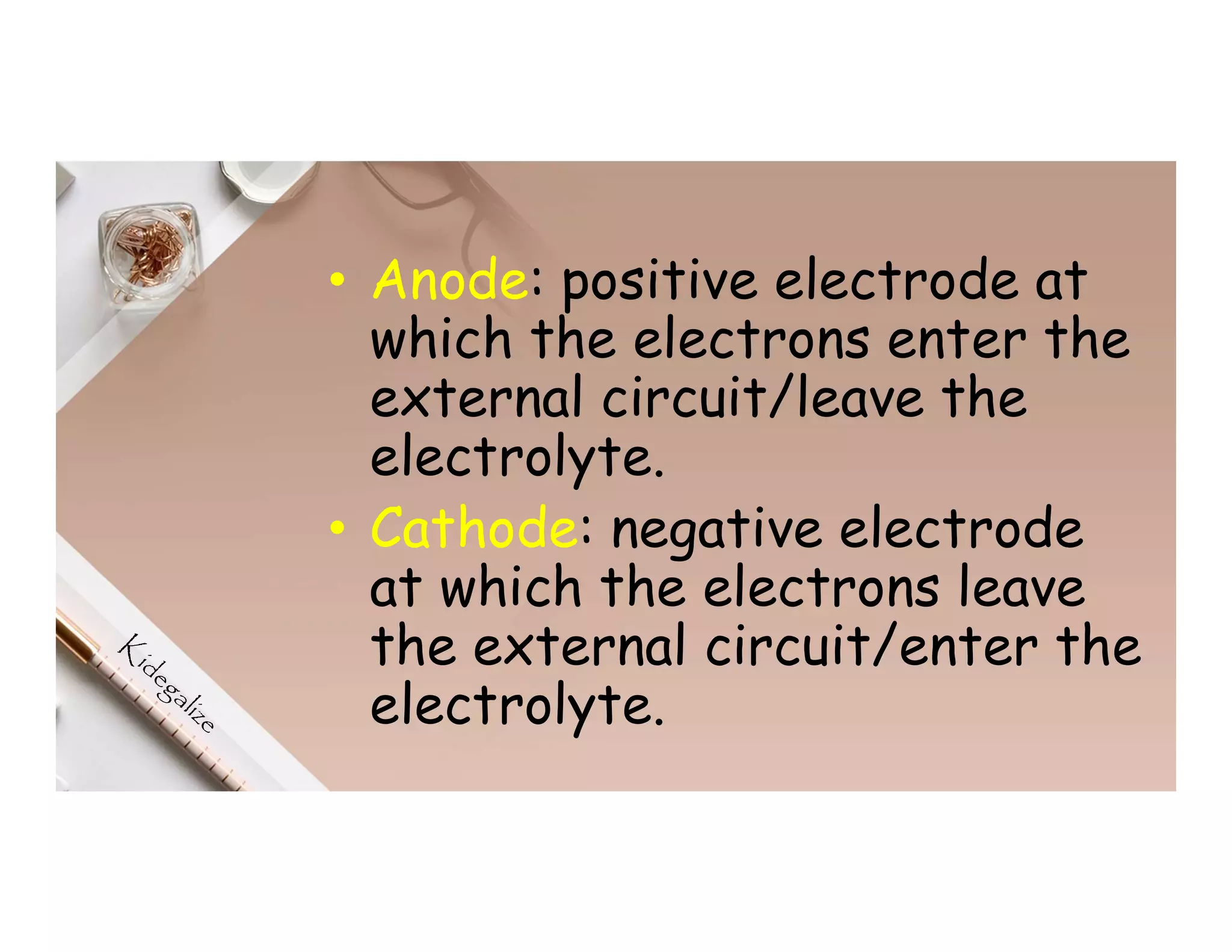 • Anode: positive electrode at
which the electrons enter the
external circuit/leave the
electrolyte.
• Cathode: negative electrode
at which the electrons leave
the external circuit/enter the
electrolyte.
 
