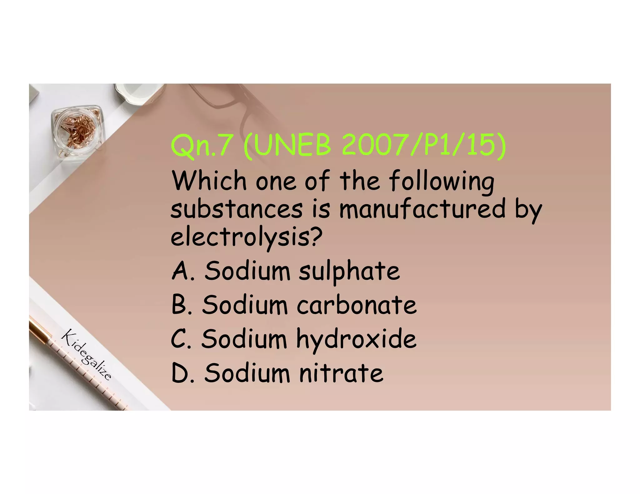 Qn.7 (UNEB 2007/P1/15)
Which one of the following
substances is manufactured by
electrolysis?
A. Sodium sulphate
B. Sodium carbonate
C. Sodium hydroxide
D. Sodium nitrate
 