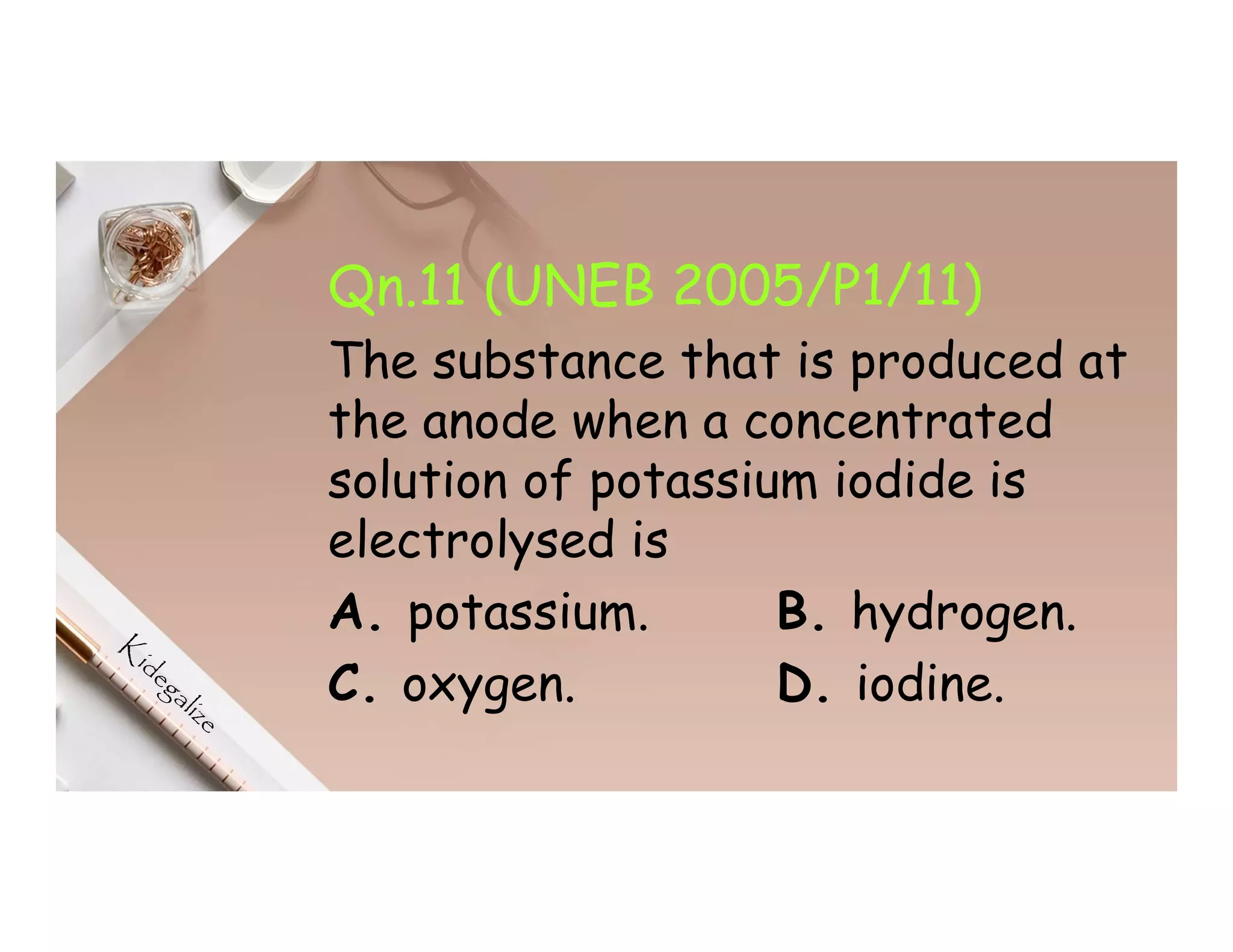 Qn.11 (UNEB 2005/P1/11)
The substance that is produced at
the anode when a concentrated
solution of potassium iodide is
electrolysed is
A. potassium. B. hydrogen.
C. oxygen. D. iodine.
 