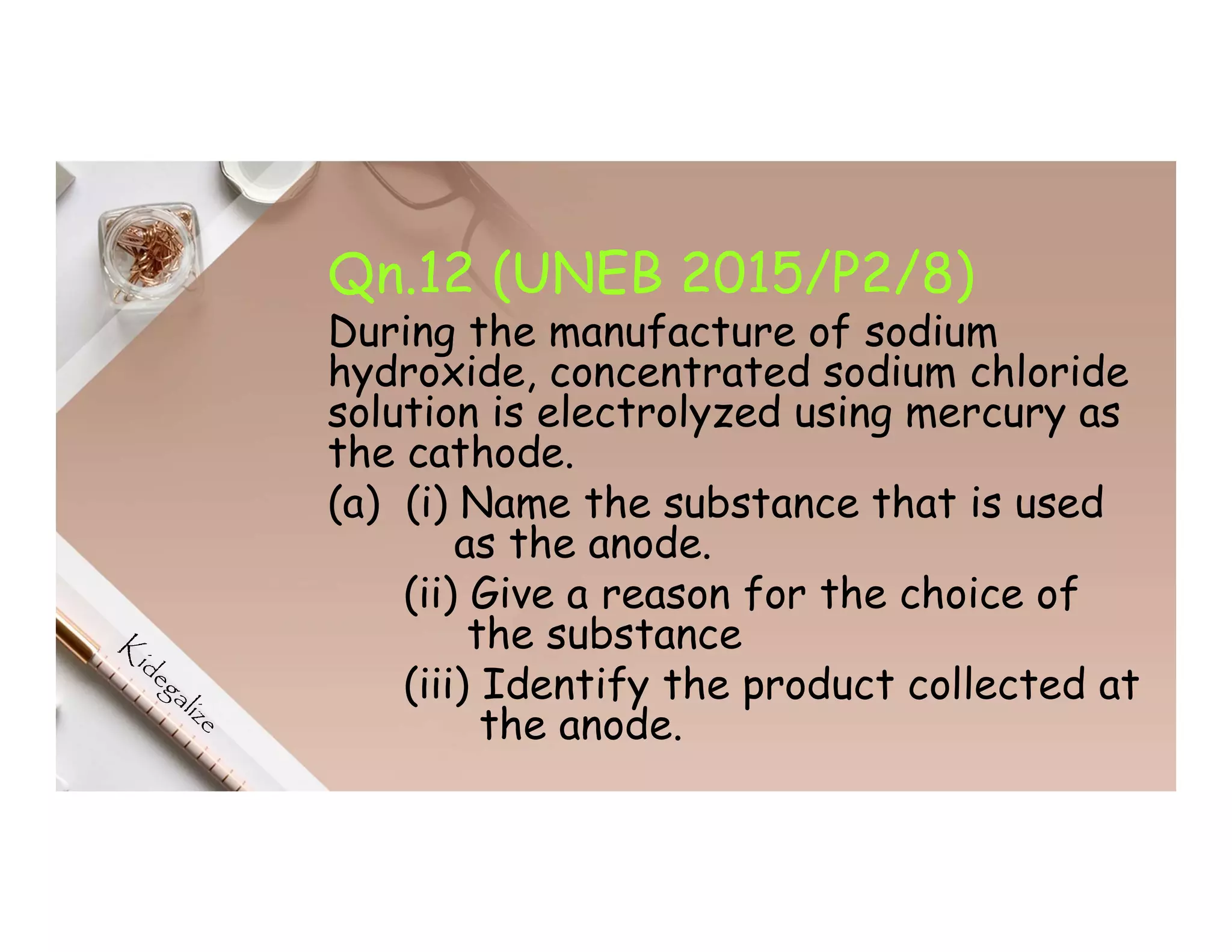 Qn.12 (UNEB 2015/P2/8)
During the manufacture of sodium
hydroxide, concentrated sodium chloride
solution is electrolyzed using mercury as
the cathode.
(a) (i) Name the substance that is used
as the anode.
(ii) Give a reason for the choice of
the substance
(iii) Identify the product collected at
the anode.
 