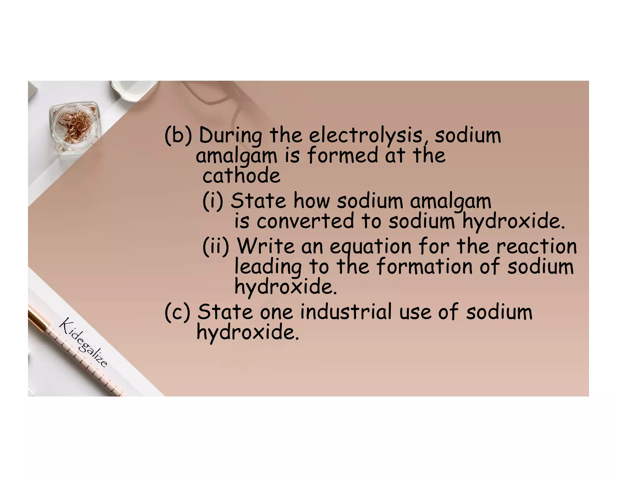 (b) During the electrolysis, sodium
amalgam is formed at the
cathode
(i) State how sodium amalgam
is converted to sodium hydroxide.
(ii) Write an equation for the reaction
leading to the formation of sodium
hydroxide.
(c) State one industrial use of sodium
hydroxide.
 