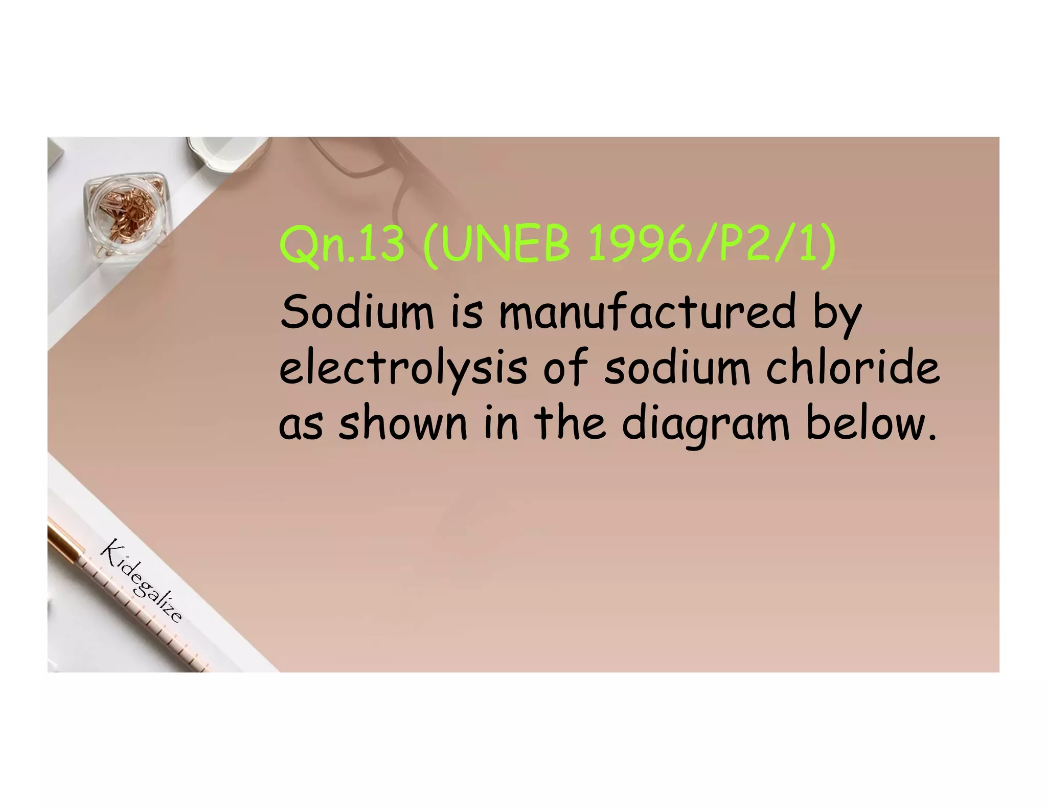 Qn.13 (UNEB 1996/P2/1)
Sodium is manufactured by
electrolysis of sodium chloride
as shown in the diagram below.
 