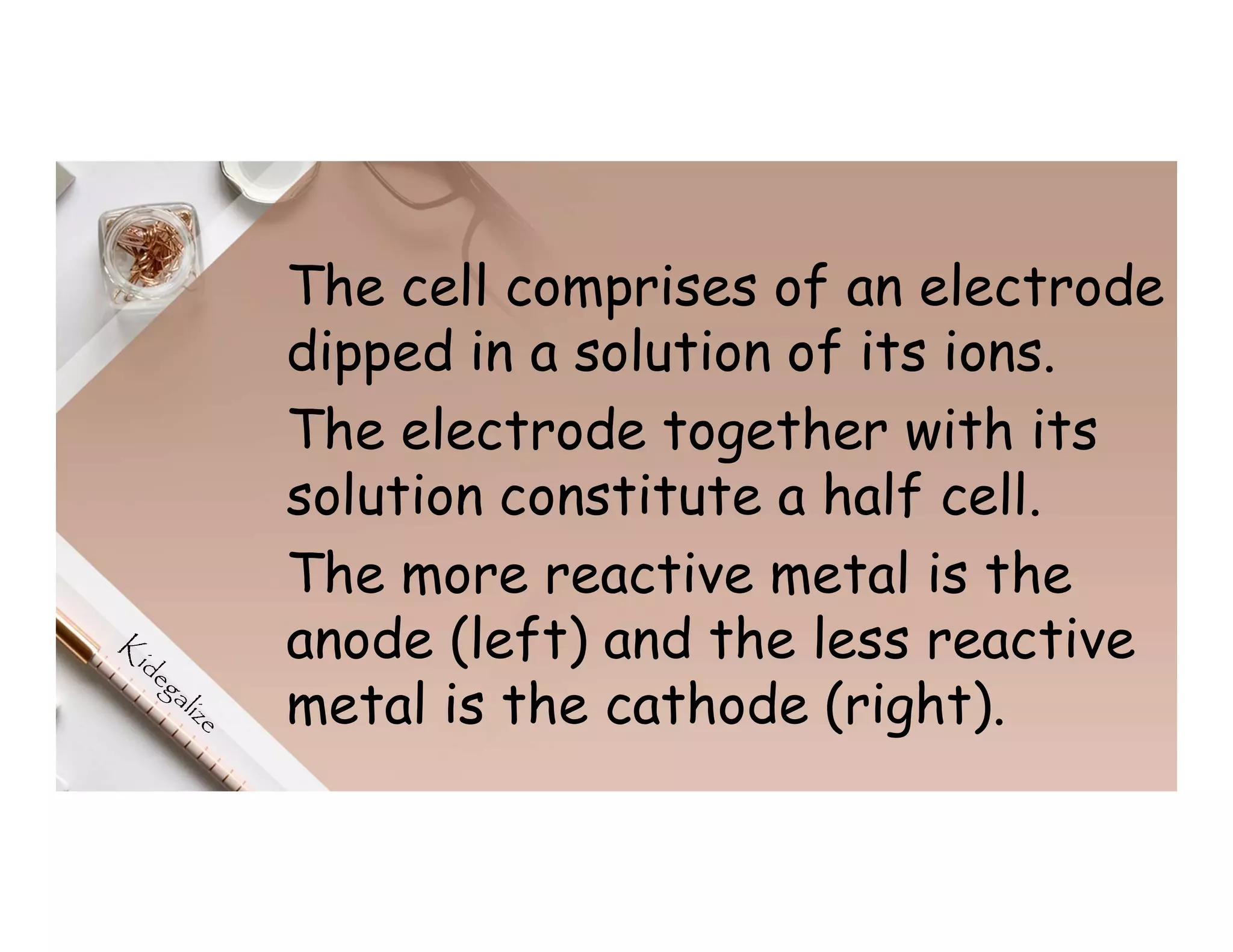 The cell comprises of an electrode
dipped in a solution of its ions.
The electrode together with its
solution constitute a half cell.
The more reactive metal is the
anode (left) and the less reactive
metal is the cathode (right).
 