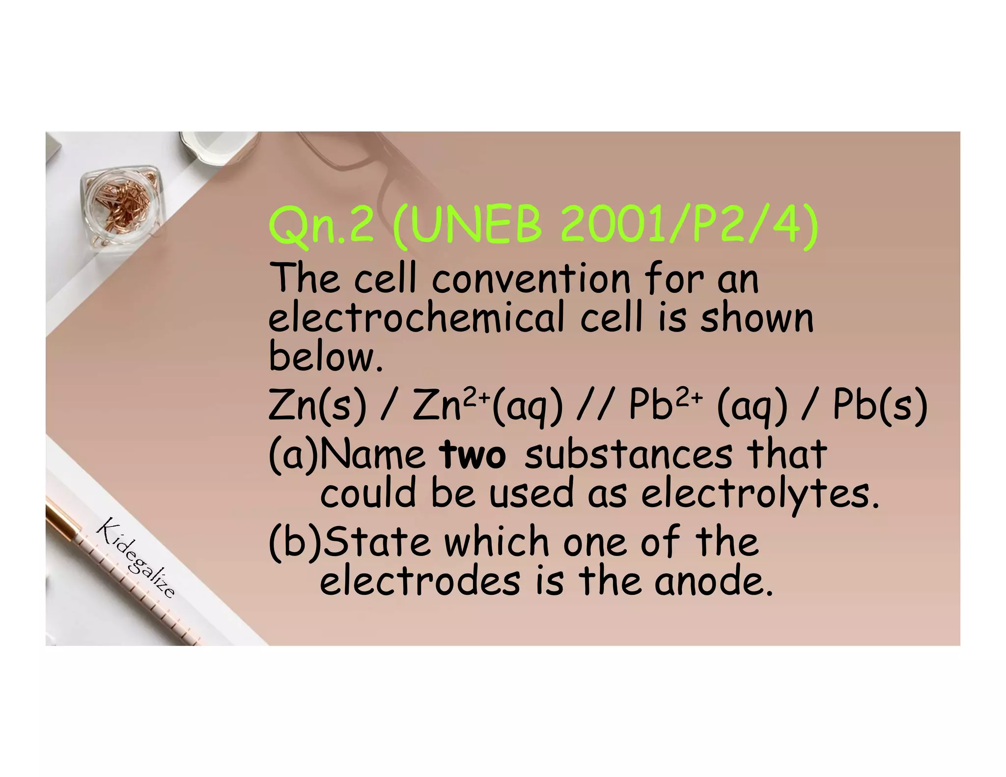 Qn.2 (UNEB 2001/P2/4)
The cell convention for an
electrochemical cell is shown
below.
Zn(s) / Zn2+(aq) // Pb2+ (aq) / Pb(s)
(a)Name two substances that
could be used as electrolytes.
(b)State which one of the
electrodes is the anode.
 