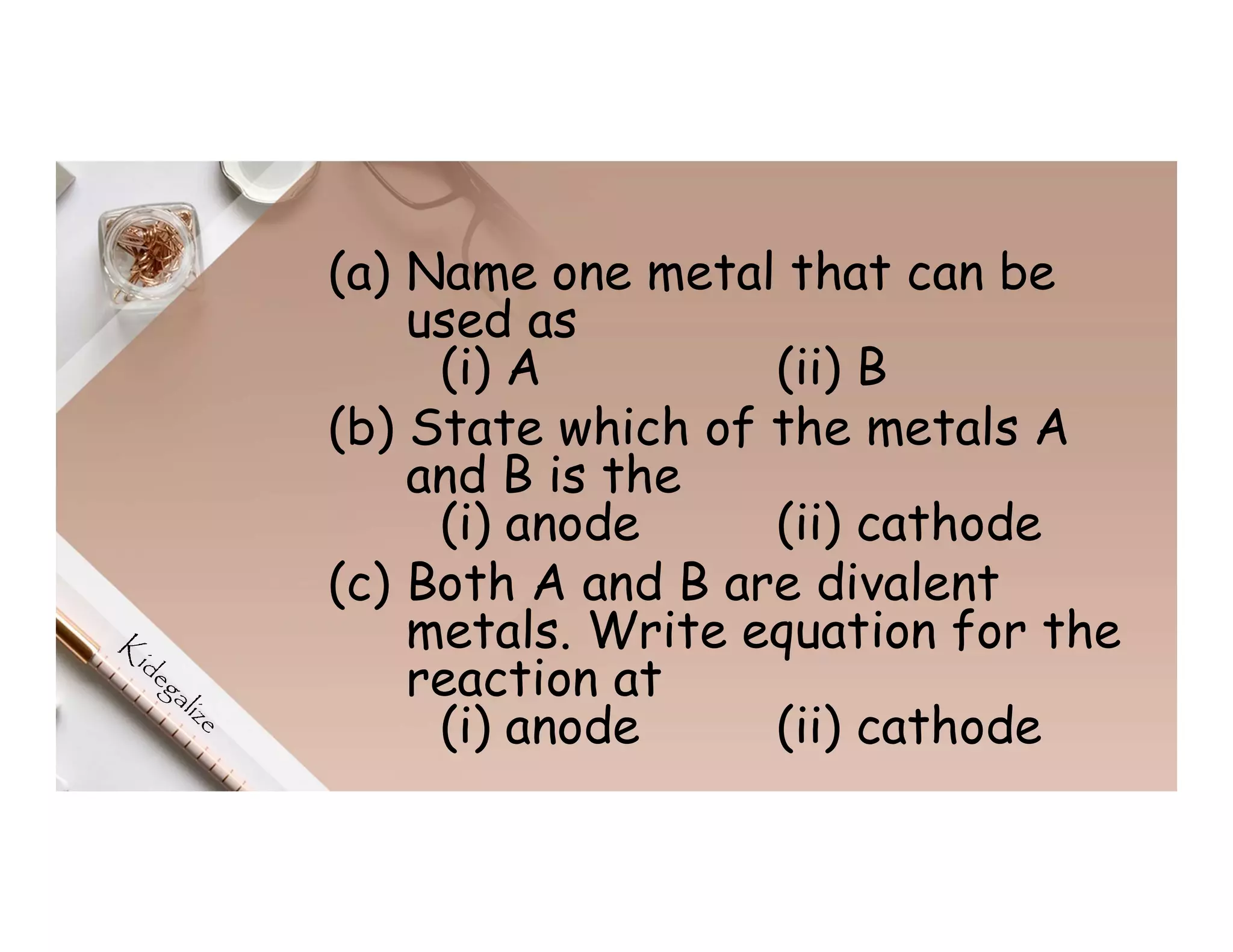 (a) Name one metal that can be
used as
(i) A (ii) B
(b) State which of the metals A
and B is the
(i) anode (ii) cathode
(c) Both A and B are divalent
metals. Write equation for the
reaction at
(i) anode (ii) cathode
 