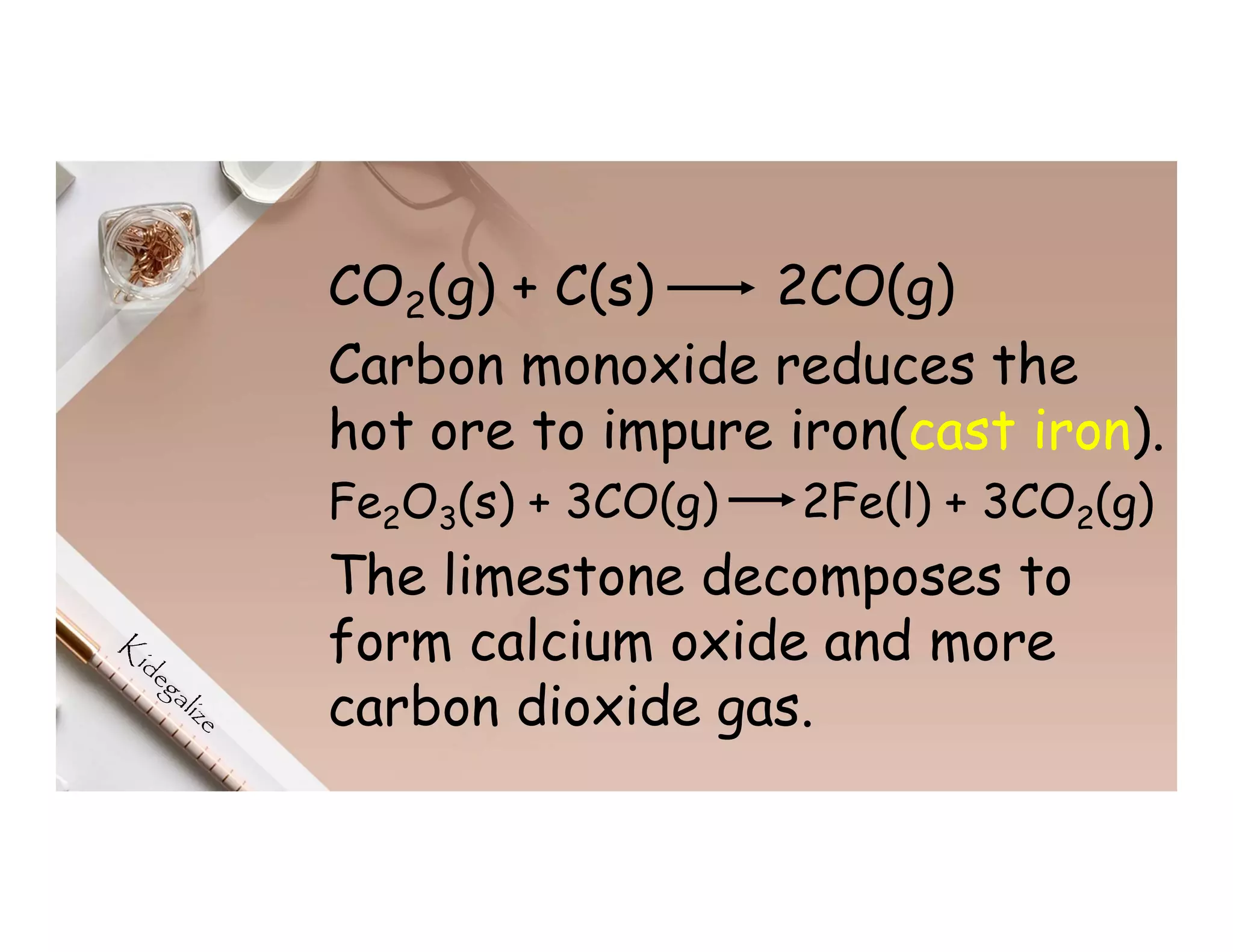 CO2(g) + C(s) 2CO(g)
Carbon monoxide reduces the
hot ore to impure iron(cast iron).
Fe2O3(s) + 3CO(g) 2Fe(l) + 3CO2(g)
The limestone decomposes to
form calcium oxide and more
carbon dioxide gas.
 