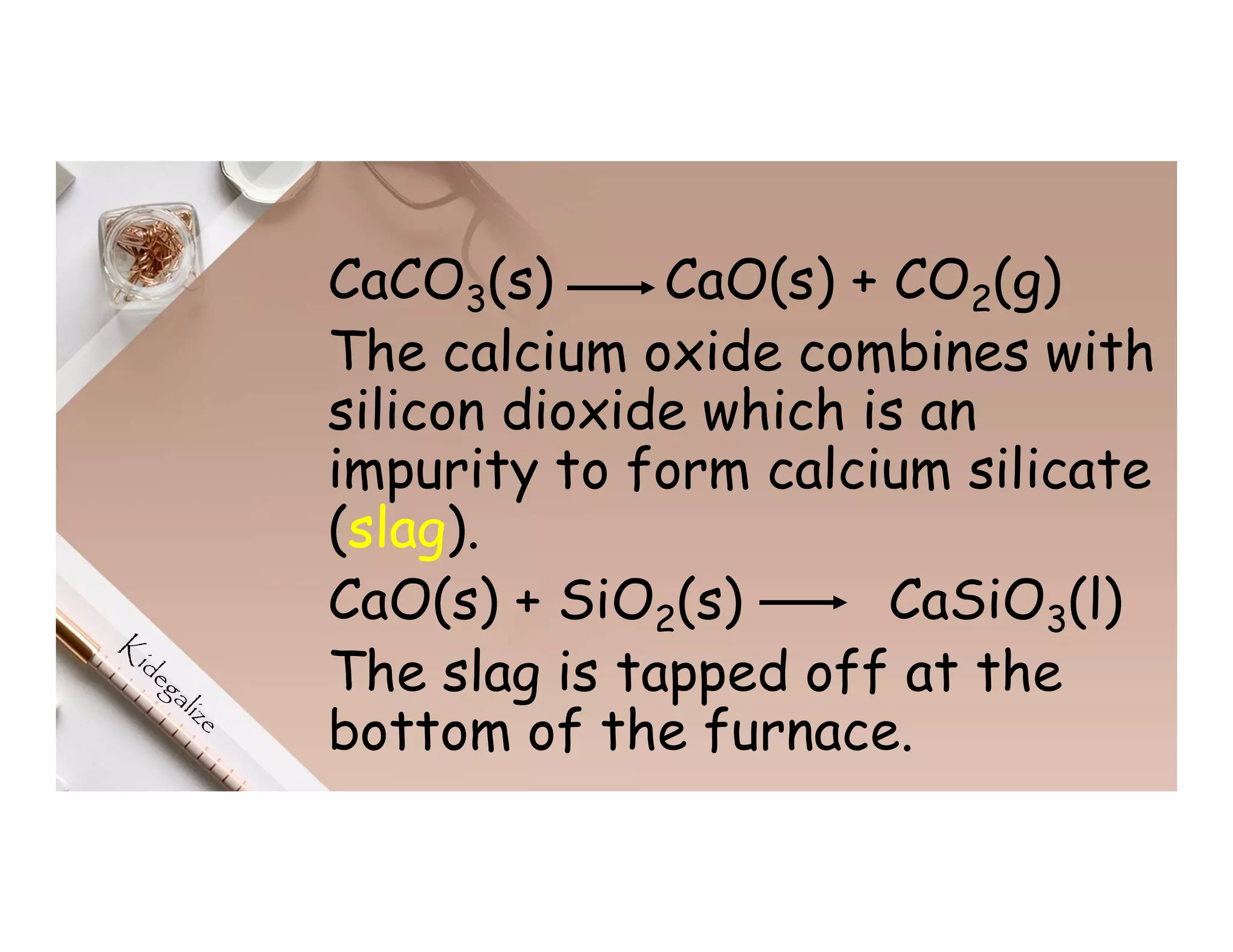 CaCO3(s) CaO(s) + CO2(g)
The calcium oxide combines with
silicon dioxide which is an
impurity to form calcium silicate
(slag).
CaO(s) + SiO2(s) CaSiO3(l)
The slag is tapped off at the
bottom of the furnace.
 