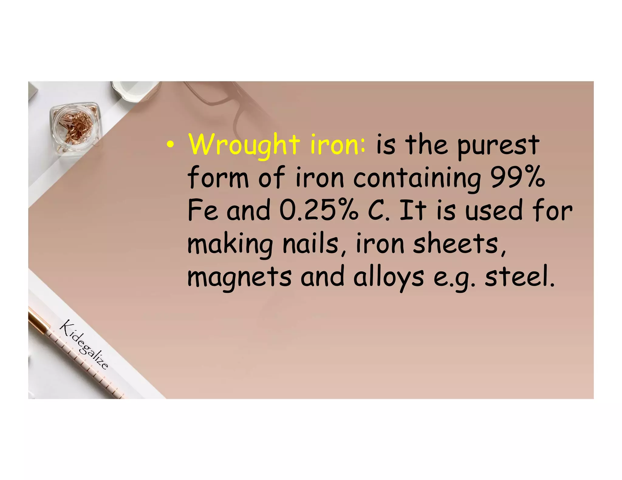 • Wrought iron: is the purest
form of iron containing 99%
Fe and 0.25% C. It is used for
making nails, iron sheets,
magnets and alloys e.g. steel.
 