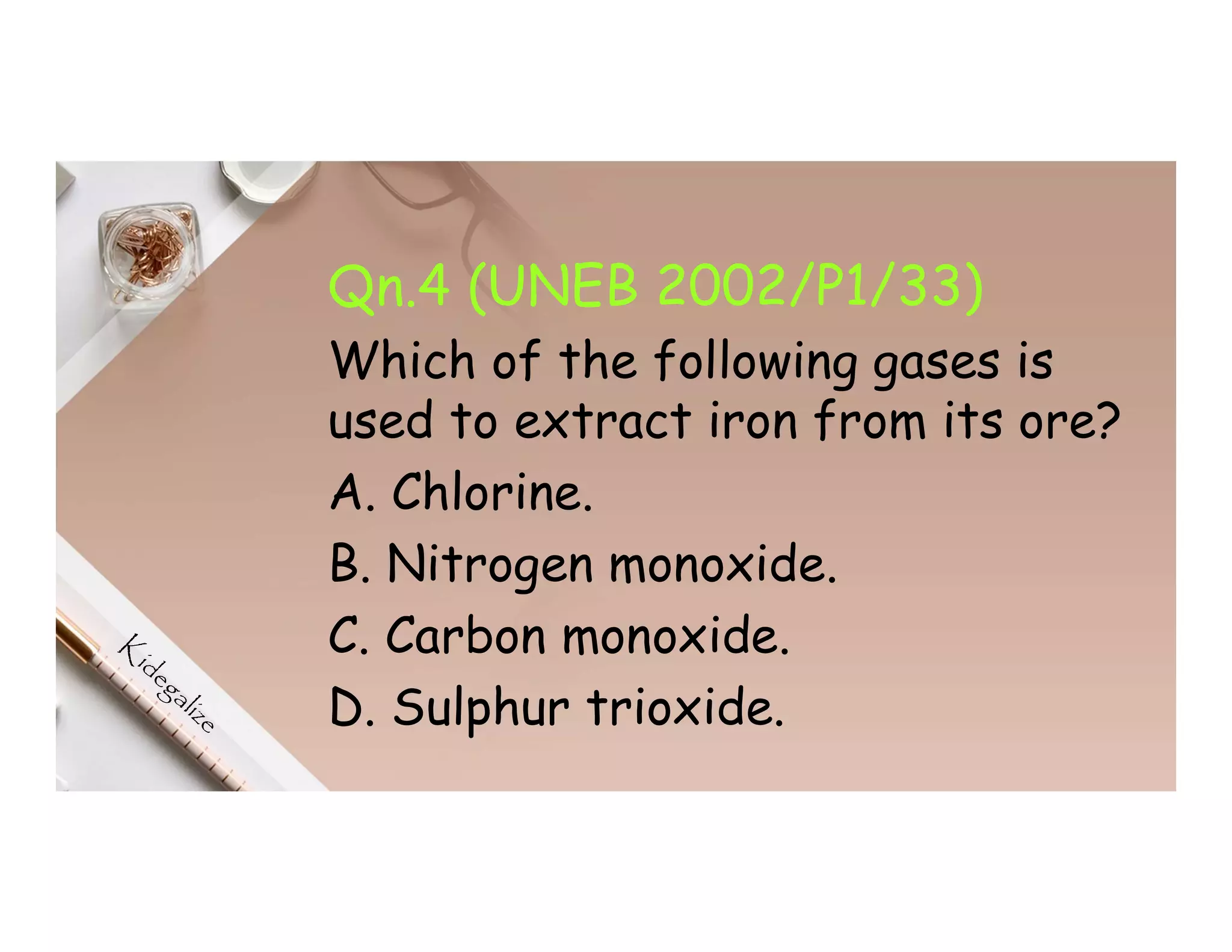 Qn.4 (UNEB 2002/P1/33)
Which of the following gases is
used to extract iron from its ore?
A. Chlorine.
B. Nitrogen monoxide.
C. Carbon monoxide.
D. Sulphur trioxide.
 