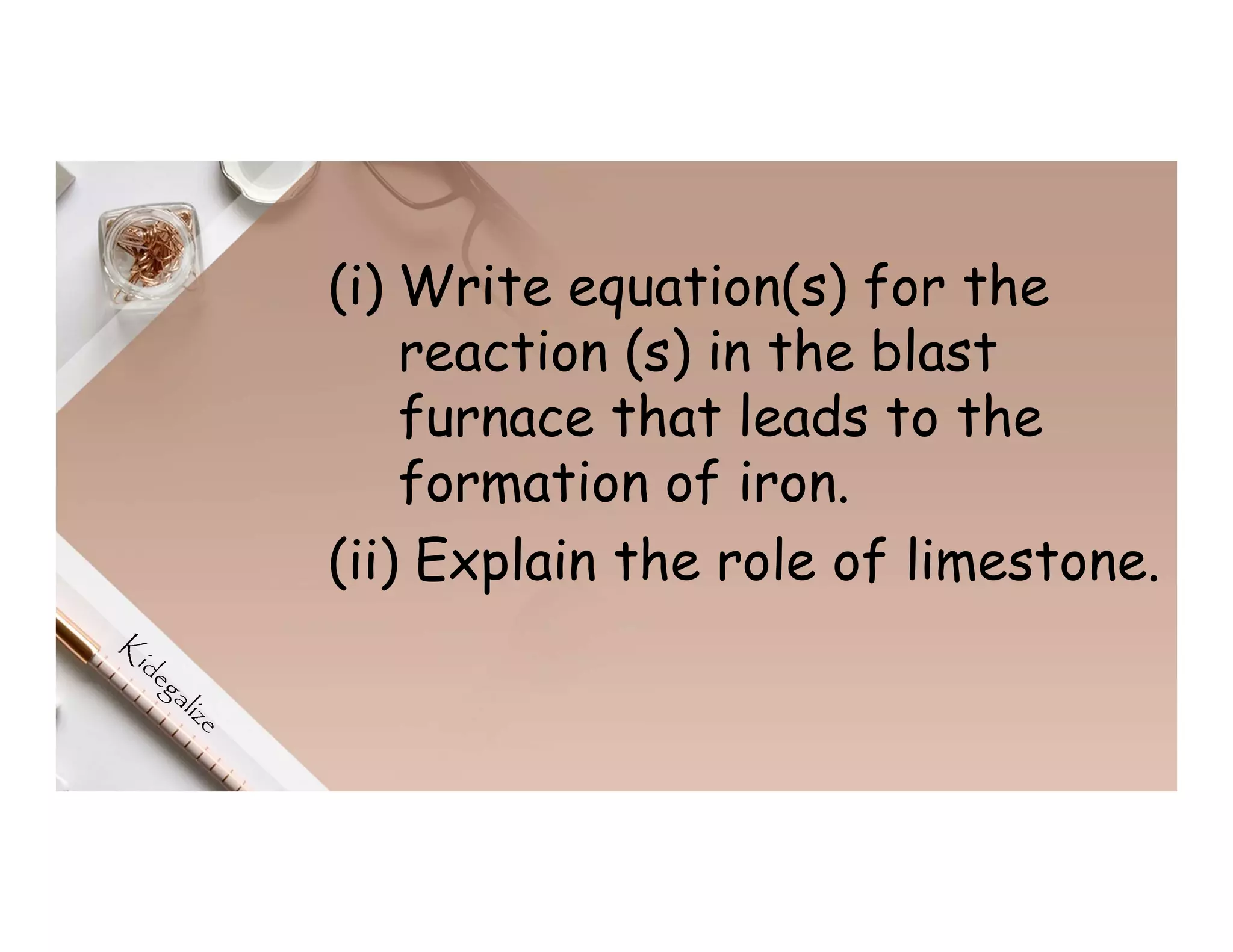 (i) Write equation(s) for the
reaction (s) in the blast
furnace that leads to the
formation of iron.
(ii) Explain the role of limestone.
 