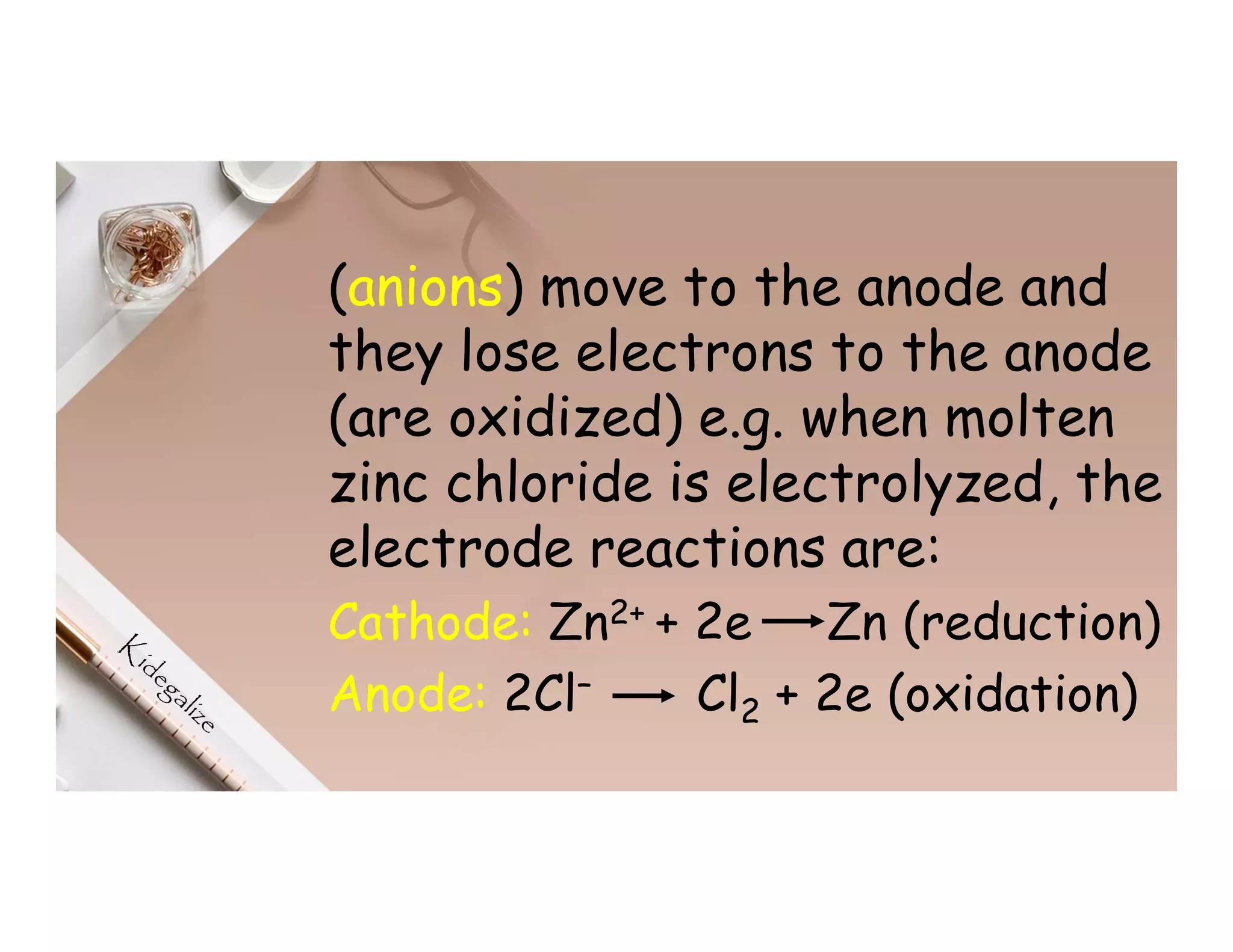 (anions) move to the anode and
they lose electrons to the anode
(are oxidized) e.g. when molten
zinc chloride is electrolyzed, the
electrode reactions are:
Cathode: Zn2+ + 2e Zn (reduction)
Anode: 2Cl– Cl2 + 2e (oxidation)
 