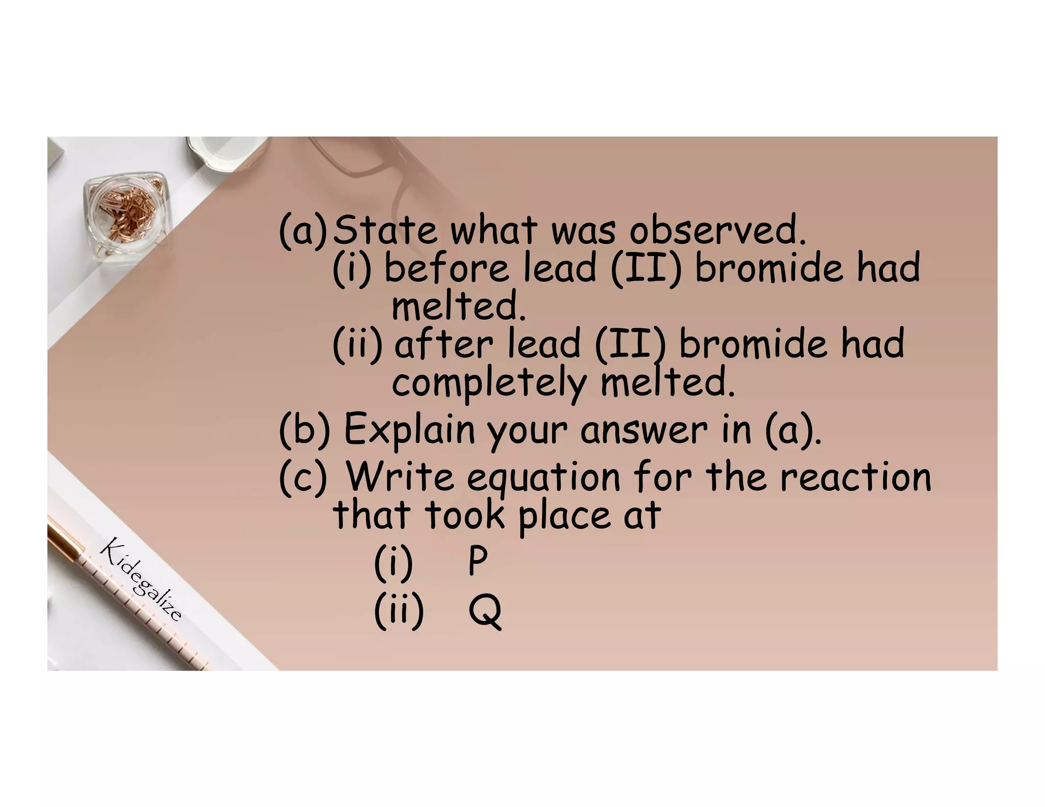 (a)State what was observed.
(i) before lead (II) bromide had
melted.
(ii) after lead (II) bromide had
completely melted.
(b) Explain your answer in (a).
(c) Write equation for the reaction
that took place at
(i) P
(ii) Q
 
