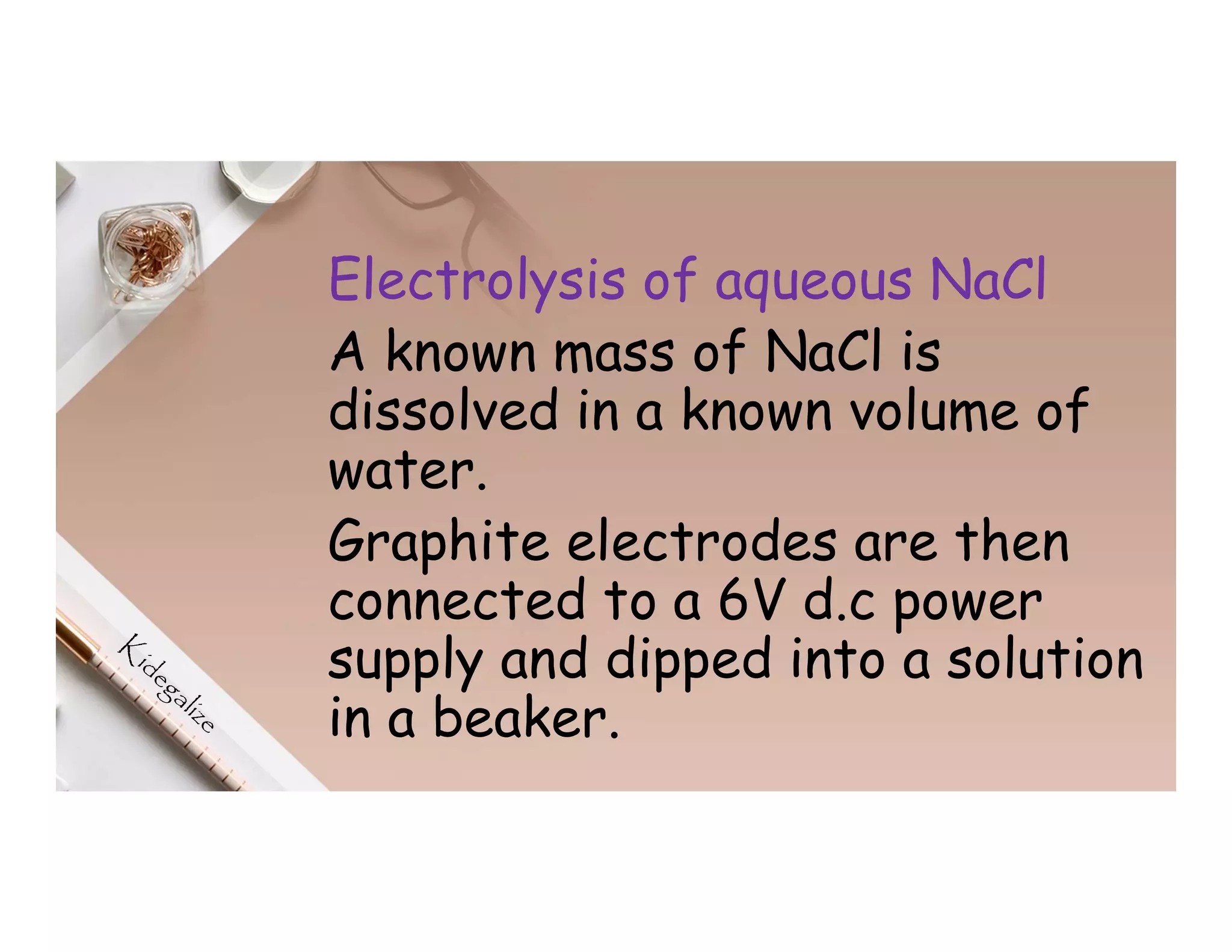 Electrolysis of aqueous NaCl
A known mass of NaCl is
dissolved in a known volume of
water.
Graphite electrodes are then
connected to a 6V d.c power
supply and dipped into a solution
in a beaker.
 