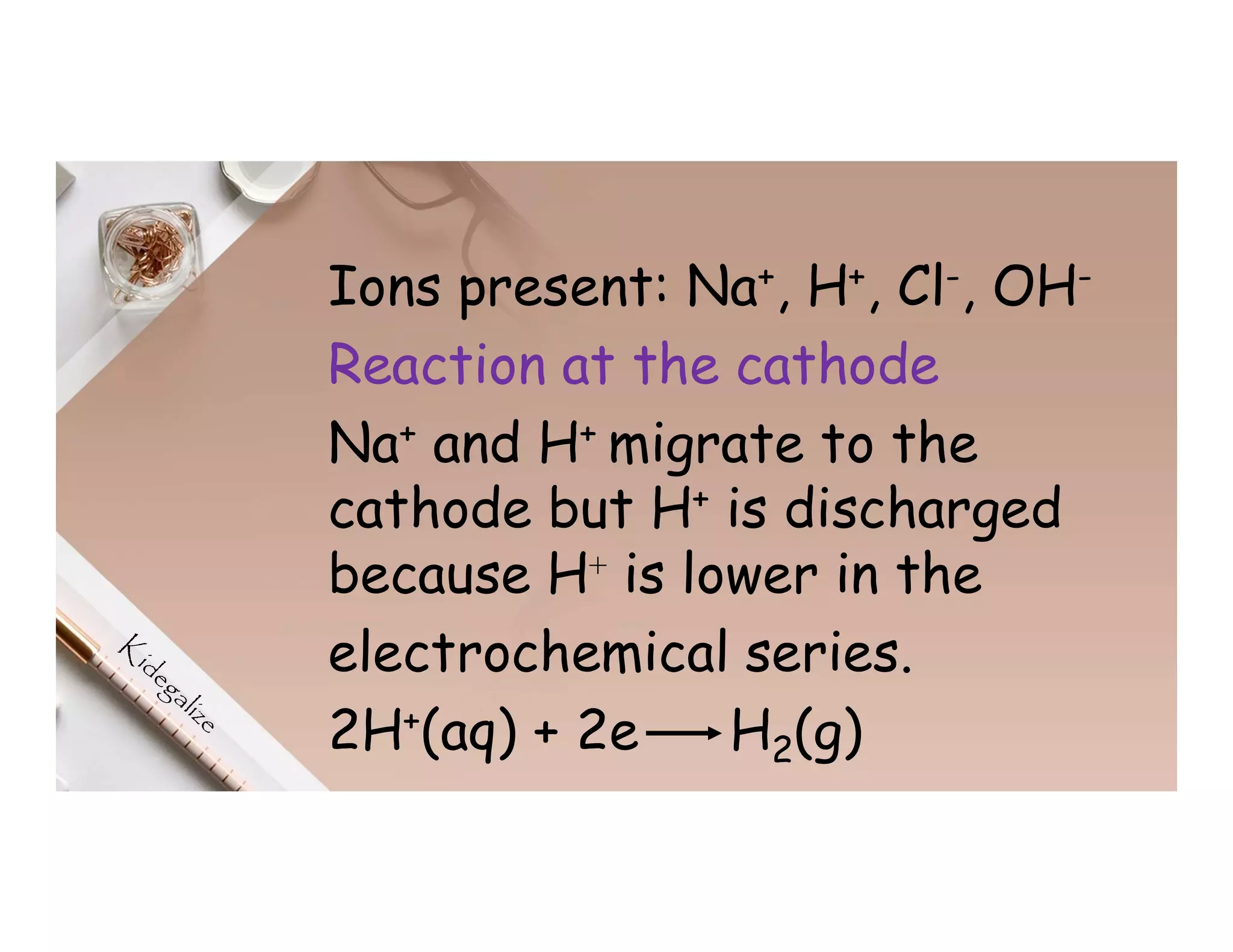 Ions present: Na+, H+, Cl-, OH-
Reaction at the cathode
Na+ and H+ migrate to the
cathode but H+ is discharged
because H⁺ is lower in the
electrochemical series.
2H+(aq) + 2e H2(g)
 