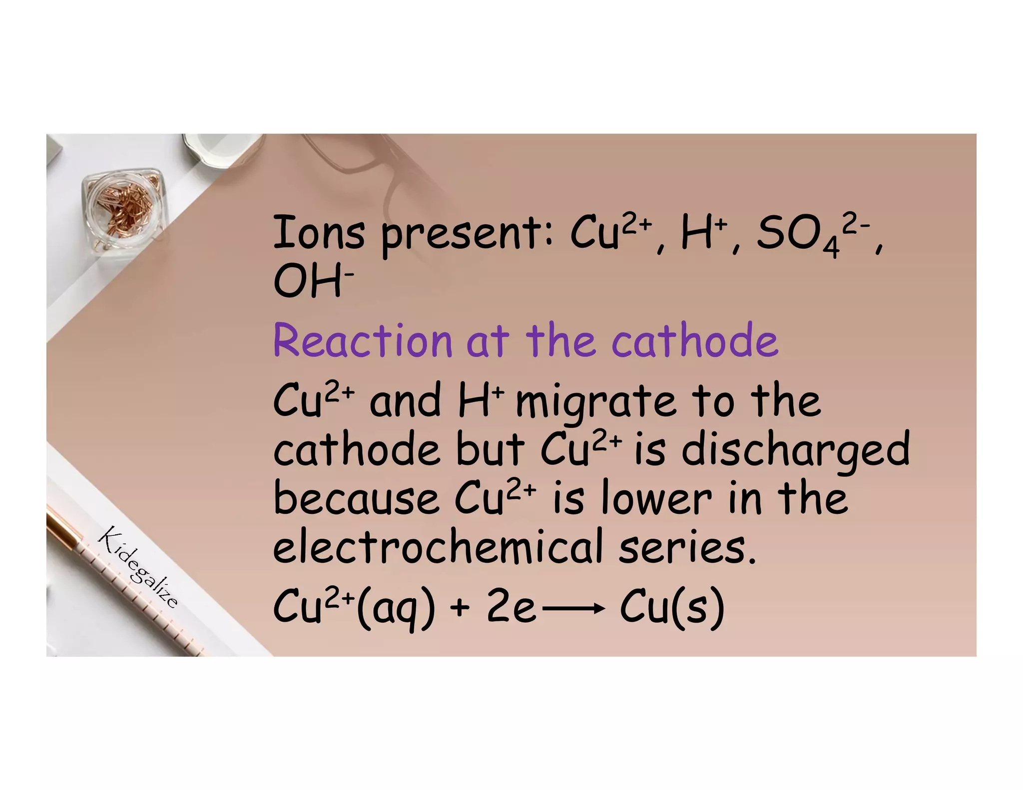 Ions present: Cu2+, H+, SO4
2-,
OH-
Reaction at the cathode
Cu2+ and H+ migrate to the
cathode but Cu2+ is discharged
because Cu2+ is lower in the
electrochemical series.
Cu2+(aq) + 2e Cu(s)
 