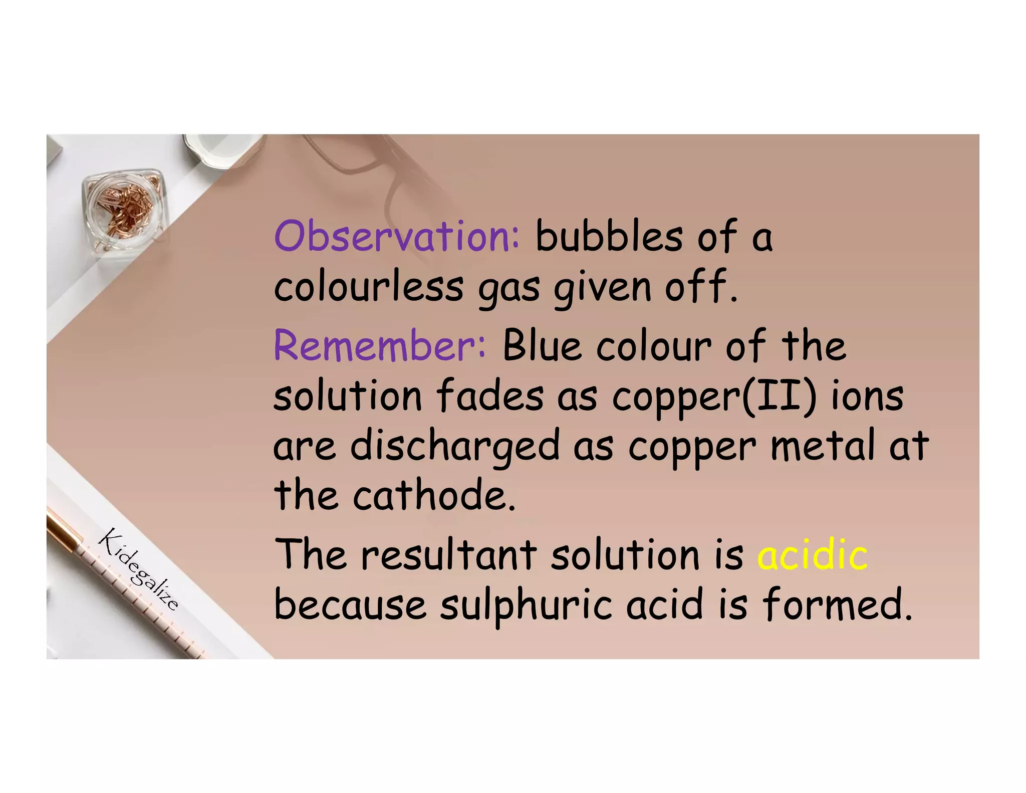 Observation: bubbles of a
colourless gas given off.
Remember: Blue colour of the
solution fades as copper(II) ions
are discharged as copper metal at
the cathode.
The resultant solution is acidic
because sulphuric acid is formed.
 