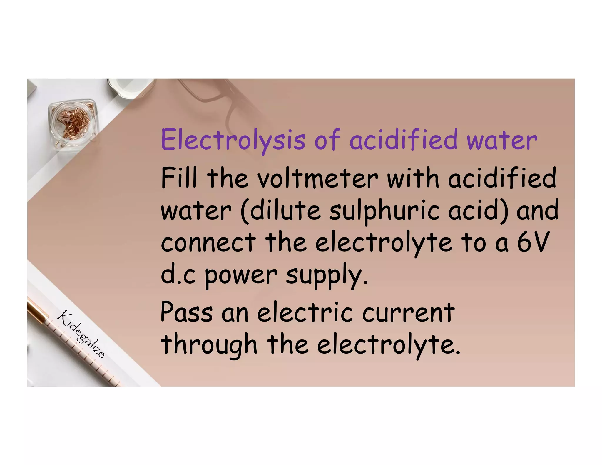 Electrolysis of acidified water
Fill the voltmeter with acidified
water (dilute sulphuric acid) and
connect the electrolyte to a 6V
d.c power supply.
Pass an electric current
through the electrolyte.
 