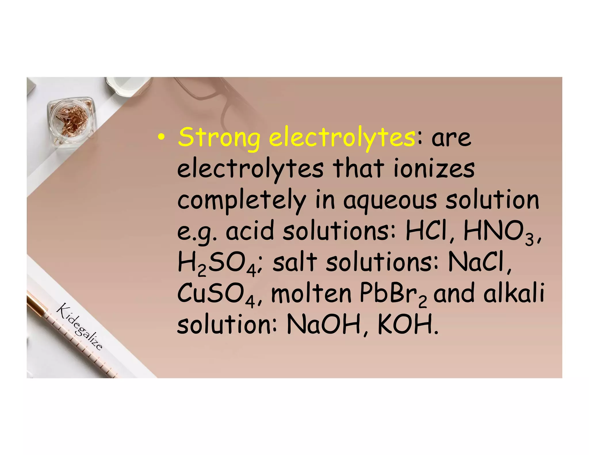 • Strong electrolytes: are
electrolytes that ionizes
completely in aqueous solution
e.g. acid solutions: HCl, HNO3,
H2SO4; salt solutions: NaCl,
CuSO4, molten PbBr2 and alkali
solution: NaOH, KOH.
 