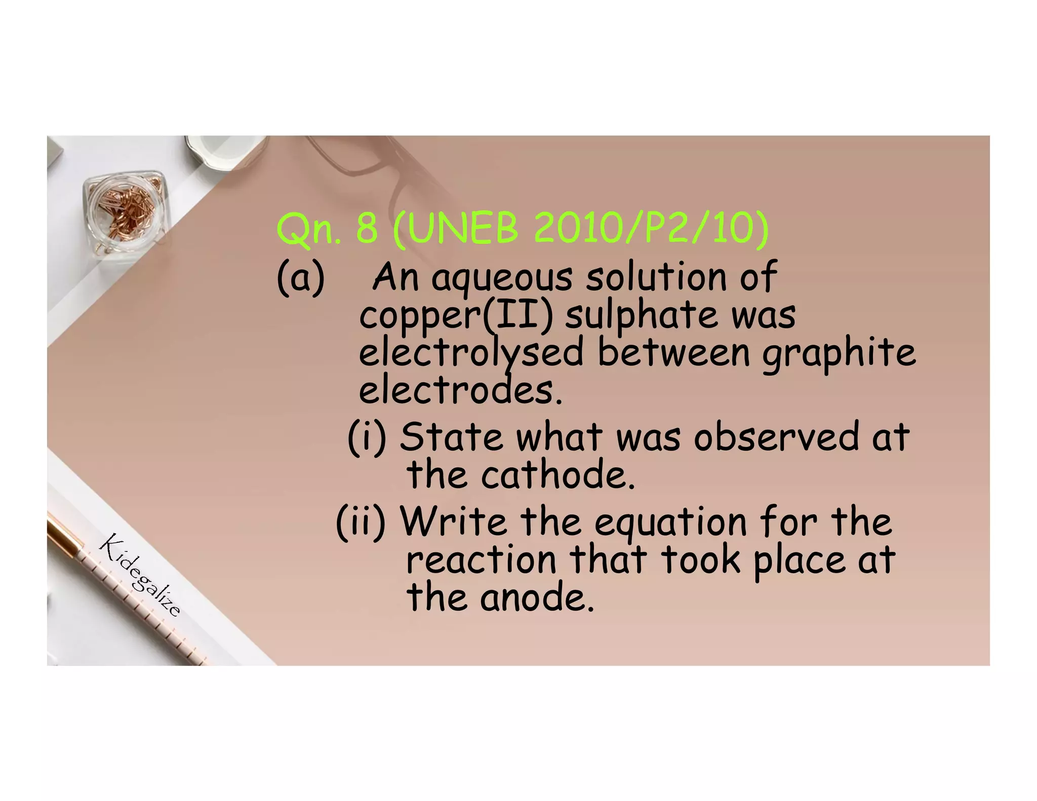Qn. 8 (UNEB 2010/P2/10)
(a) An aqueous solution of
copper(II) sulphate was
electrolysed between graphite
electrodes.
(i) State what was observed at
the cathode.
(ii) Write the equation for the
reaction that took place at
the anode.
 